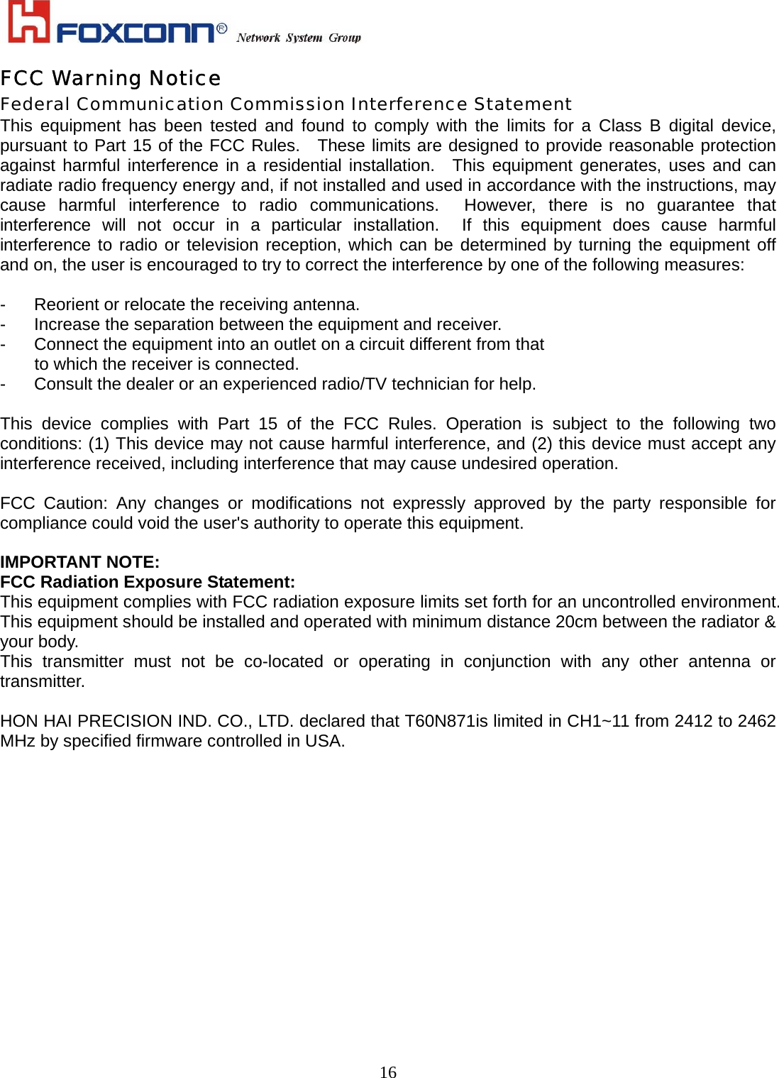    16FCC Warning Notice Federal Communication Commission Interference Statement This equipment has been tested and found to comply with the limits for a Class B digital device, pursuant to Part 15 of the FCC Rules.  These limits are designed to provide reasonable protection against harmful interference in a residential installation.  This equipment generates, uses and can radiate radio frequency energy and, if not installed and used in accordance with the instructions, may cause harmful interference to radio communications.  However, there is no guarantee that interference will not occur in a particular installation.  If this equipment does cause harmful interference to radio or television reception, which can be determined by turning the equipment off and on, the user is encouraged to try to correct the interference by one of the following measures:  -  Reorient or relocate the receiving antenna. -  Increase the separation between the equipment and receiver. -  Connect the equipment into an outlet on a circuit different from that to which the receiver is connected. -  Consult the dealer or an experienced radio/TV technician for help.  This device complies with Part 15 of the FCC Rules. Operation is subject to the following two conditions: (1) This device may not cause harmful interference, and (2) this device must accept any interference received, including interference that may cause undesired operation.  FCC Caution: Any changes or modifications not expressly approved by the party responsible for compliance could void the user&apos;s authority to operate this equipment.  IMPORTANT NOTE: FCC Radiation Exposure Statement: This equipment complies with FCC radiation exposure limits set forth for an uncontrolled environment. This equipment should be installed and operated with minimum distance 20cm between the radiator &amp; your body. This transmitter must not be co-located or operating in conjunction with any other antenna or transmitter.  HON HAI PRECISION IND. CO., LTD. declared that T60N871is limited in CH1~11 from 2412 to 2462 MHz by specified firmware controlled in USA. 