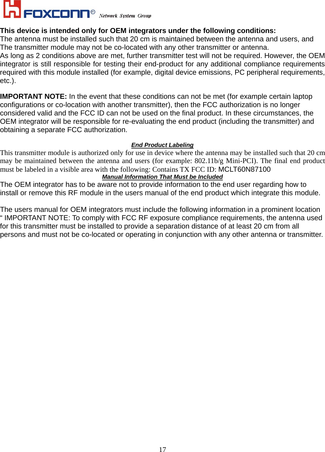    17This device is intended only for OEM integrators under the following conditions: The antenna must be installed such that 20 cm is maintained between the antenna and users, and   The transmitter module may not be co-located with any other transmitter or antenna. As long as 2 conditions above are met, further transmitter test will not be required. However, the OEM integrator is still responsible for testing their end-product for any additional compliance requirements required with this module installed (for example, digital device emissions, PC peripheral requirements, etc.).  IMPORTANT NOTE: In the event that these conditions can not be met (for example certain laptop configurations or co-location with another transmitter), then the FCC authorization is no longer considered valid and the FCC ID can not be used on the final product. In these circumstances, the OEM integrator will be responsible for re-evaluating the end product (including the transmitter) and obtaining a separate FCC authorization.  End Product Labeling This transmitter module is authorized only for use in device where the antenna may be installed such that 20 cm may be maintained between the antenna and users (for example: 802.11b/g Mini-PCI). The final end product must be labeled in a visible area with the following: Contains TX FCC ID: MCLT60N87100 Manual Information That Must be Included The OEM integrator has to be aware not to provide information to the end user regarding how to install or remove this RF module in the users manual of the end product which integrate this module.  The users manual for OEM integrators must include the following information in a prominent location “ IMPORTANT NOTE: To comply with FCC RF exposure compliance requirements, the antenna used for this transmitter must be installed to provide a separation distance of at least 20 cm from all persons and must not be co-located or operating in conjunction with any other antenna or transmitter.                        