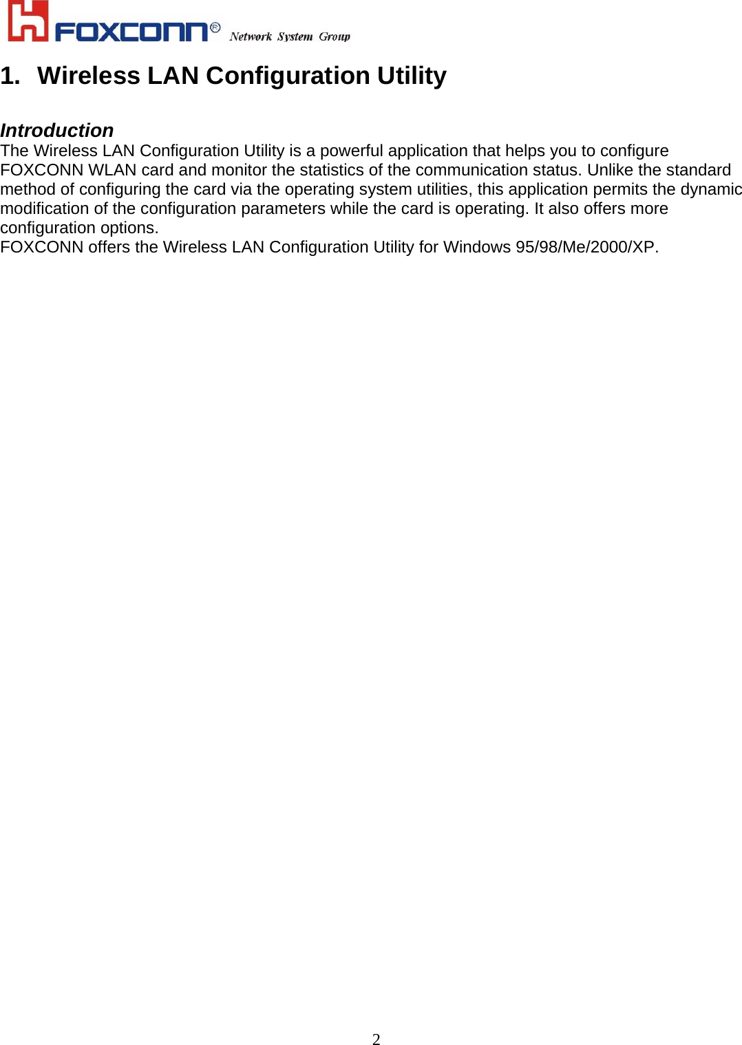    21.  Wireless LAN Configuration Utility  Introduction The Wireless LAN Configuration Utility is a powerful application that helps you to configure FOXCONN WLAN card and monitor the statistics of the communication status. Unlike the standard method of configuring the card via the operating system utilities, this application permits the dynamic modification of the configuration parameters while the card is operating. It also offers more configuration options. FOXCONN offers the Wireless LAN Configuration Utility for Windows 95/98/Me/2000/XP. 