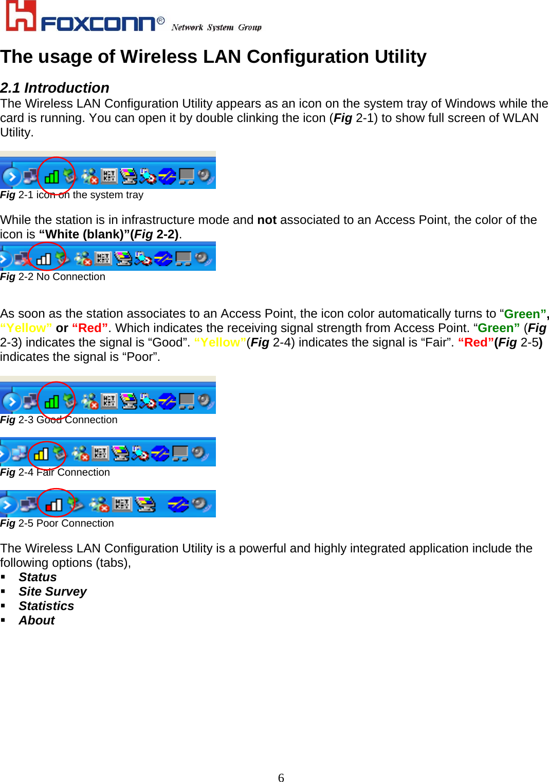    6The usage of Wireless LAN Configuration Utility  2.1 Introduction The Wireless LAN Configuration Utility appears as an icon on the system tray of Windows while the card is running. You can open it by double clinking the icon (Fig 2-1) to show full screen of WLAN Utility.   Fig 2-1 icon on the system tray  While the station is in infrastructure mode and not associated to an Access Point, the color of the icon is “White (blank)”(Fig 2-2).  Fig 2-2 No Connection   As soon as the station associates to an Access Point, the icon color automatically turns to “Green”, “Yellow” or “Red”. Which indicates the receiving signal strength from Access Point. “Green” (Fig 2-3) indicates the signal is “Good”. “Yellow”(Fig 2-4) indicates the signal is “Fair”. “Red”(Fig 2-5) indicates the signal is “Poor”.   Fig 2-3 Good Connection   Fig 2-4 Fair Connection   Fig 2-5 Poor Connection  The Wireless LAN Configuration Utility is a powerful and highly integrated application include the following options (tabs),  Status  Site Survey  Statistics  About  