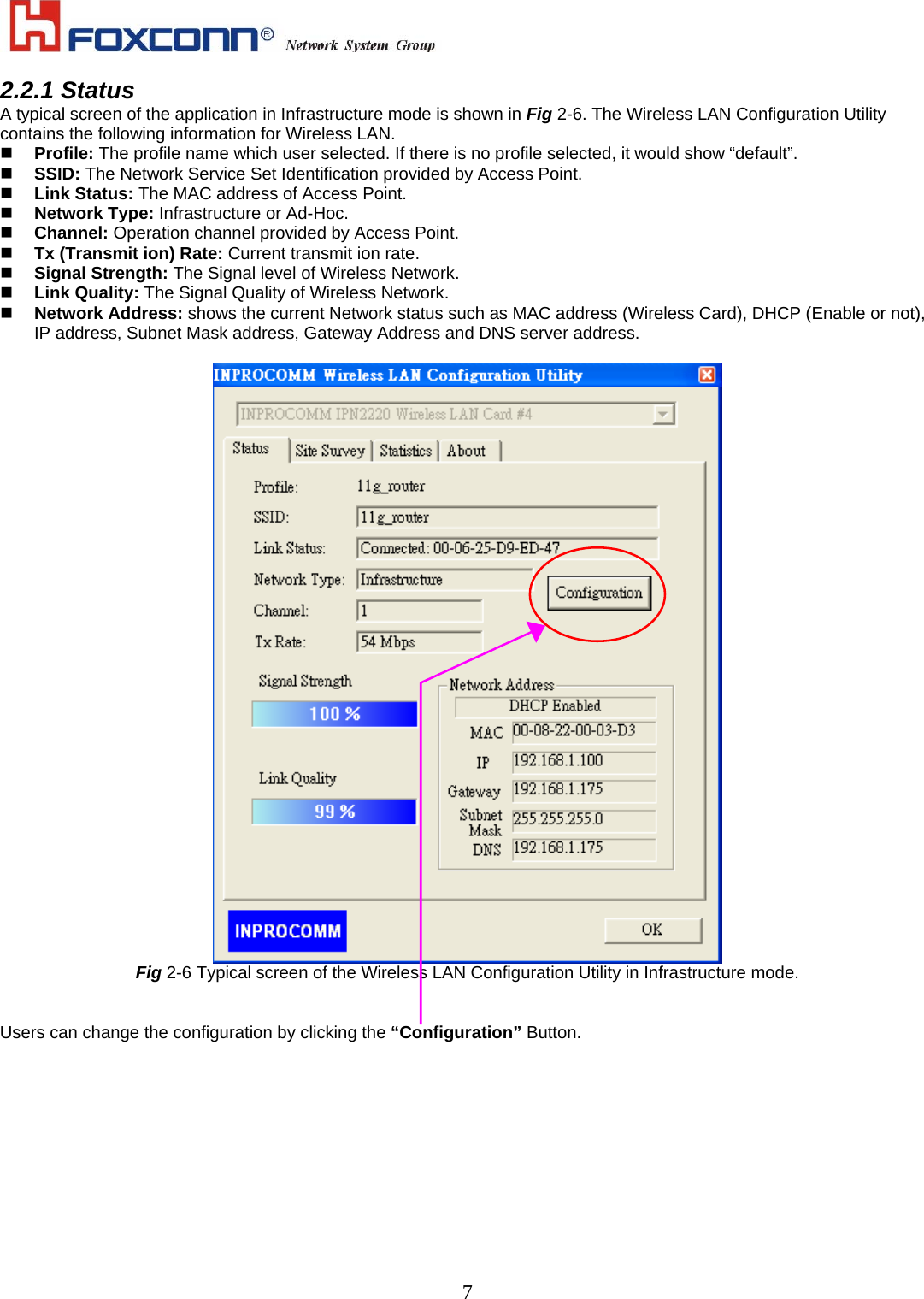    72.2.1 Status A typical screen of the application in Infrastructure mode is shown in Fig 2-6. The Wireless LAN Configuration Utility contains the following information for Wireless LAN.   Profile: The profile name which user selected. If there is no profile selected, it would show “default”.   SSID: The Network Service Set Identification provided by Access Point.     Link Status: The MAC address of Access Point.   Network Type: Infrastructure or Ad-Hoc.   Channel: Operation channel provided by Access Point.   Tx (Transmit ion) Rate: Current transmit ion rate.   Signal Strength: The Signal level of Wireless Network.   Link Quality: The Signal Quality of Wireless Network.   Network Address: shows the current Network status such as MAC address (Wireless Card), DHCP (Enable or not), IP address, Subnet Mask address, Gateway Address and DNS server address.   Fig 2-6 Typical screen of the Wireless LAN Configuration Utility in Infrastructure mode.   Users can change the configuration by clicking the “Configuration” Button. 