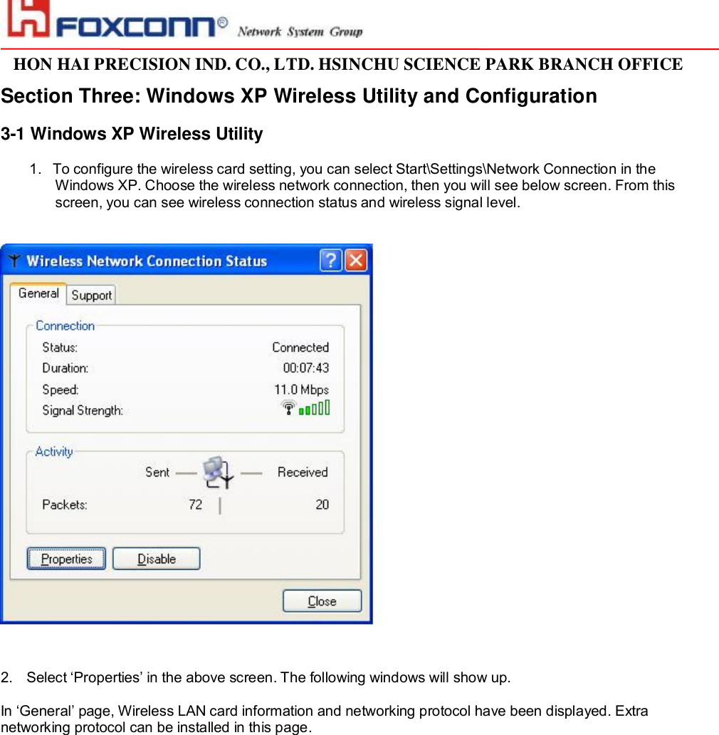                                                                                                                                                                                                                                                                                                                         HON HAI PRECISION IND. CO., LTD. HSINCHU SCIENCE PARK BRANCH OFFICE                         Section Three: Windows XP Wireless Utility and Configuration  3-1 Windows XP Wireless Utility   1. To configure the wireless card setting, you can select Start\Settings\Network Connection in the Windows XP. Choose the wireless network connection, then you will see below screen. From this screen, you can see wireless connection status and wireless signal level.    2. Select ‘Properties’ in the above screen. The following windows will show up.  In ‘General’ page, Wireless LAN card information and networking protocol have been displayed. Extra networking protocol can be installed in this page.   