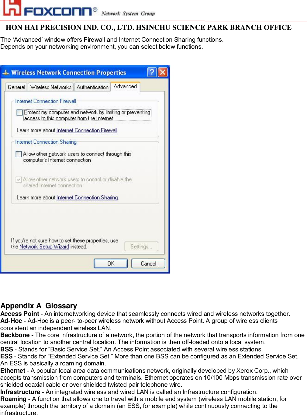                                                                                                                                                                                                                                                                                                                         HON HAI PRECISION IND. CO., LTD. HSINCHU SCIENCE PARK BRANCH OFFICE                         The ‘Advanced’ window offers Firewall and Internet Connection Sharing functions.  Depends on your networking environment, you can select below functions.        Appendix A  Glossary Access Point - An internetworking device that seamlessly connects wired and wireless networks together. Ad-Hoc - Ad-Hoc is a peer- to-peer wireless network without Access Point. A group of wireless clients consistent an independent wireless LAN. Backbone - The core infrastructure of a network, the portion of the network that transports information from one central location to another central location. The information is then off-loaded onto a local system. BSS - Stands for “Basic Service Set.” An Access Point associated with several wireless stations. ESS - Stands for “Extended Service Set.” More than one BSS can be configured as an Extended Service Set. An ESS is basically a roaming domain. Ethernet - A popular local area data communications network, originally developed by Xerox Corp., which accepts transmission from computers and terminals. Ethernet operates on 10/100 Mbps transmission rate over shielded coaxial cable or over shielded twisted pair telephone wire. Infrastructure - An integrated wireless and wired LAN is called an Infrastructure configuration. Roaming - A function that allows one to travel with a mobile end system (wireless LAN mobile station, for example) through the territory of a domain (an ESS, for example) while continuously connecting to the infrastructure.  