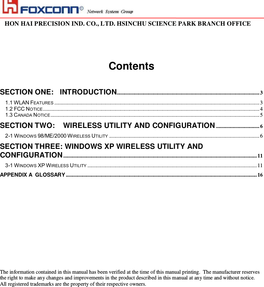                                                                                                                                                                                                                                                                                                                         HON HAI PRECISION IND. CO., LTD. HSINCHU SCIENCE PARK BRANCH OFFICE                            Contents   SECTION ONE: INTRODUCTION................................................................................................................3 1.1 WLAN FEATURES .................................................................................................................................................................3 1.2 FCC NOTICE..........................................................................................................................................................................4 1.3 CANADA NOTICE....................................................................................................................................................................5 SECTION TWO:  WIRELESS UTILITY AND CONFIGURATION ..................................6 2-1 WINDOWS 98/ME/2000 WIRELESS UTILITY ......................................................................................................................6 SECTION THREE: WINDOWS XP WIRELESS UTILITY AND CONFIGURATION........................................................................................................................................................11 3-1 WINDOWS XP WIRELESS UTILITY .....................................................................................................................................11 APPENDIX A  GLOSSARY......................................................................................................................................................16                          The information contained in this manual has been verified at the time of this manual printing.  The manufacturer reserves the right to make any changes and improvements in the product described in this manual at any time and without notice. All registered trademarks are the property of their respective owners. 
