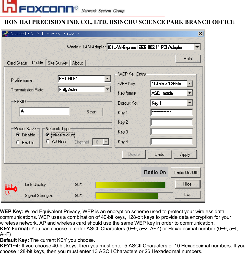                                                                                                                                                                                                                                                                                                                         HON HAI PRECISION IND. CO., LTD. HSINCHU SCIENCE PARK BRANCH OFFICE                           WEP Key: Wired Equivalent Privacy, WEP is an encryption scheme used to protect your wireless data communications. WEP uses a combination of 40-bit keys, 128-bit keys to provide data encryption for your wireless network. AP and wireless card should use the same WEP key in order to communication.  KEY Format: You can choose to enter ASCII Characters (0~9, a~z, A~Z) or Hexadecimal number (0~9, a~f, A~F) Default Key: The current KEY you choose. KEY1~4: If you choose 40-bit keys, then you must enter 5 ASCII Characters or 10 Hexadecimal numbers. If you choose 128-bit keys, then you must enter 13 ASCII Characters or 26 Hexadecimal numbers.   