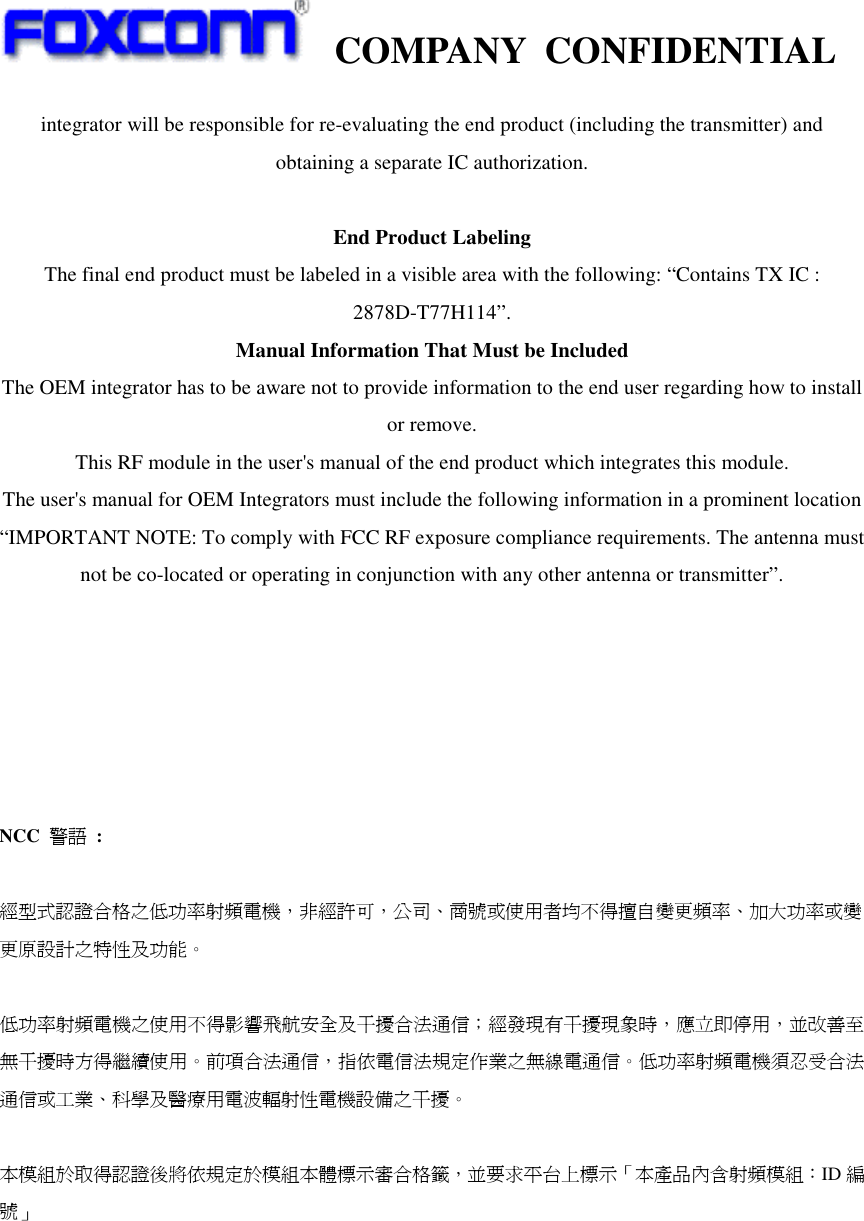    COMPANY  CONFIDENTIAL             integrator will be responsible for re-evaluating the end product (including the transmitter) and obtaining a separate IC authorization.  End Product Labeling The final end product must be labeled in a visible area with the following: “Contains TX IC : 2878D-T77H114”. Manual Information That Must be Included The OEM integrator has to be aware not to provide information to the end user regarding how to install or remove. This RF module in the user&apos;s manual of the end product which integrates this module. The user&apos;s manual for OEM Integrators must include the following information in a prominent location “IMPORTANT NOTE: To comply with FCC RF exposure compliance requirements. The antenna must not be co-located or operating in conjunction with any other antenna or transmitter”.       NCC  警語  :  經型式認證合格之低功率射頻電機，非經許可，公司、商號或使用者均不得擅自變更頻率、加大功率或變更原設計之特性及功能。    低功率射頻電機之使用不得影響飛航安全及干擾合法通信；經發現有干擾現象時，應立即停用，並改善至無干擾時方得繼續使用。前項合法通信，指依電信法規定作業之無線電通信。低功率射頻電機須忍受合法通信或工業、科學及醫療用電波輻射性電機設備之干擾。  本模組於取得認證後將依規定於模組本體標示審合格籤，並要求平台上標示「本產品內含射頻模組：ID 編號」 