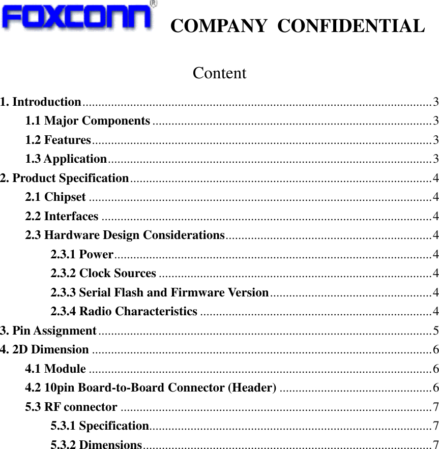   COMPANY  CONFIDENTIAL             Content 1. Introduction..............................................................................................................3 1.1 Major Components ........................................................................................3 1.2 Features...........................................................................................................3 1.3 Application......................................................................................................3 2. Product Specification...............................................................................................4 2.1 Chipset ............................................................................................................4 2.2 Interfaces ........................................................................................................4 2.3 Hardware Design Considerations.................................................................4 2.3.1 Power....................................................................................................4 2.3.2 Clock Sources ......................................................................................4 2.3.3 Serial Flash and Firmware Version...................................................4 2.3.4 Radio Characteristics .........................................................................4 3. Pin Assignment.........................................................................................................5 4. 2D Dimension ...........................................................................................................6 4.1 Module ............................................................................................................6 4.2 10pin Board-to-Board Connector (Header) ................................................6 5.3 RF connector ..................................................................................................7 5.3.1 Specification.........................................................................................7 5.3.2 Dimensions...........................................................................................7 
