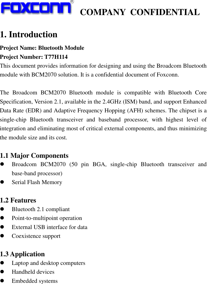    COMPANY  CONFIDENTIAL             1. Introduction Project Name: Bluetooth Module Project Number: T77H114 This document provides information for designing and using the Broadcom Bluetooth module with BCM2070 solution. It is a confidential document of Foxconn.  The  Broadcom  BCM2070  Bluetooth  module  is  compatible  with  Bluetooth  Core Specification, Version 2.1, available in the 2.4GHz (ISM) band, and support Enhanced Data Rate (EDR) and Adaptive Frequency Hopping (AFH) schemes. The chipset is a single-chip  Bluetooth  transceiver  and  baseband  processor,  with  highest  level  of integration and eliminating most of critical external components, and thus minimizing the module size and its cost.  1.1 Major Components  Broadcom  BCM2070  (50  pin  BGA,  single-chip  Bluetooth  transceiver  and base-band processor)  Serial Flash Memory  1.2 Features    Bluetooth 2.1 compliant  Point-to-multipoint operation  External USB interface for data  Coexistence support  1.3 Application  Laptop and desktop computers  Handheld devices  Embedded systems 