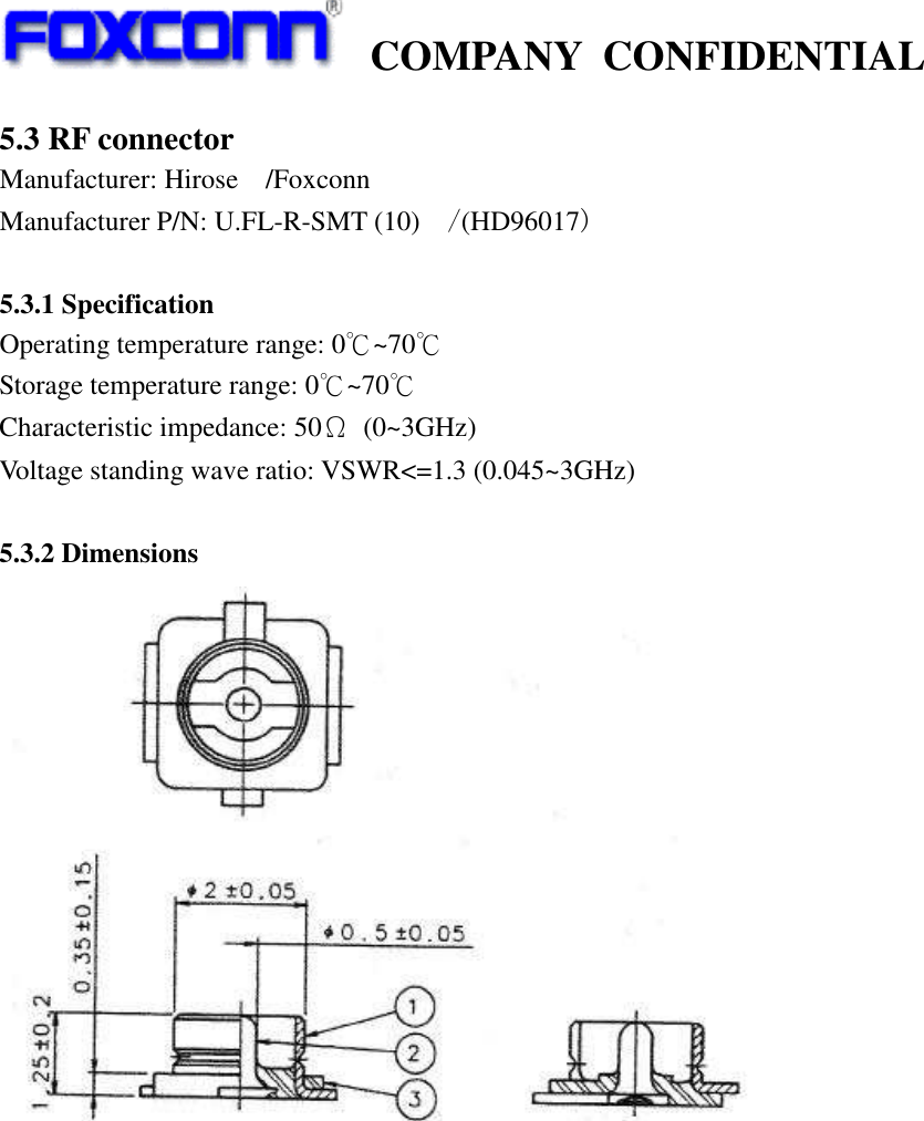    COMPANY  CONFIDENTIAL             5.3 RF connector Manufacturer: Hirose /Foxconn Manufacturer P/N: U.FL-R-SMT (10) /(HD96017)  5.3.1 Specification Operating temperature range: 0℃~70℃ Storage temperature range: 0℃~70℃ Characteristic impedance: 50Ω  (0~3GHz) Voltage standing wave ratio: VSWR&lt;=1.3 (0.045~3GHz)  5.3.2 Dimensions              