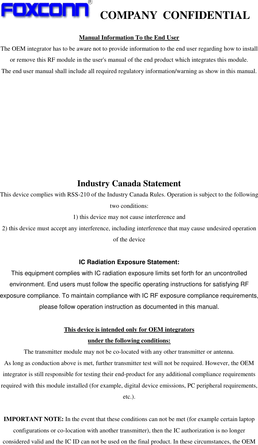    COMPANY  CONFIDENTIAL             Manual Information To the End User The OEM integrator has to be aware not to provide information to the end user regarding how to install or remove this RF module in the user&apos;s manual of the end product which integrates this module. The end user manual shall include all required regulatory information/warning as show in this manual.          Industry Canada Statement This device complies with RSS-210 of the Industry Canada Rules. Operation is subject to the following two conditions: 1) this device may not cause interference and 2) this device must accept any interference, including interference that may cause undesired operation of the device  IC Radiation Exposure Statement: This equipment complies with IC radiation exposure limits set forth for an uncontrolled environment. End users must follow the specific operating instructions for satisfying RF exposure compliance. To maintain compliance with IC RF exposure compliance requirements, please follow operation instruction as documented in this manual.  This device is intended only for OEM integrators under the following conditions: The transmitter module may not be co-located with any other transmitter or antenna. As long as conduction above is met, further transmitter test will not be required. However, the OEM integrator is still responsible for testing their end-product for any additional compliance requirements required with this module installed (for example, digital device emissions, PC peripheral requirements, etc.).  IMPORTANT NOTE: In the event that these conditions can not be met (for example certain laptop configurations or co-location with another transmitter), then the IC authorization is no longer considered valid and the IC ID can not be used on the final product. In these circumstances, the OEM 