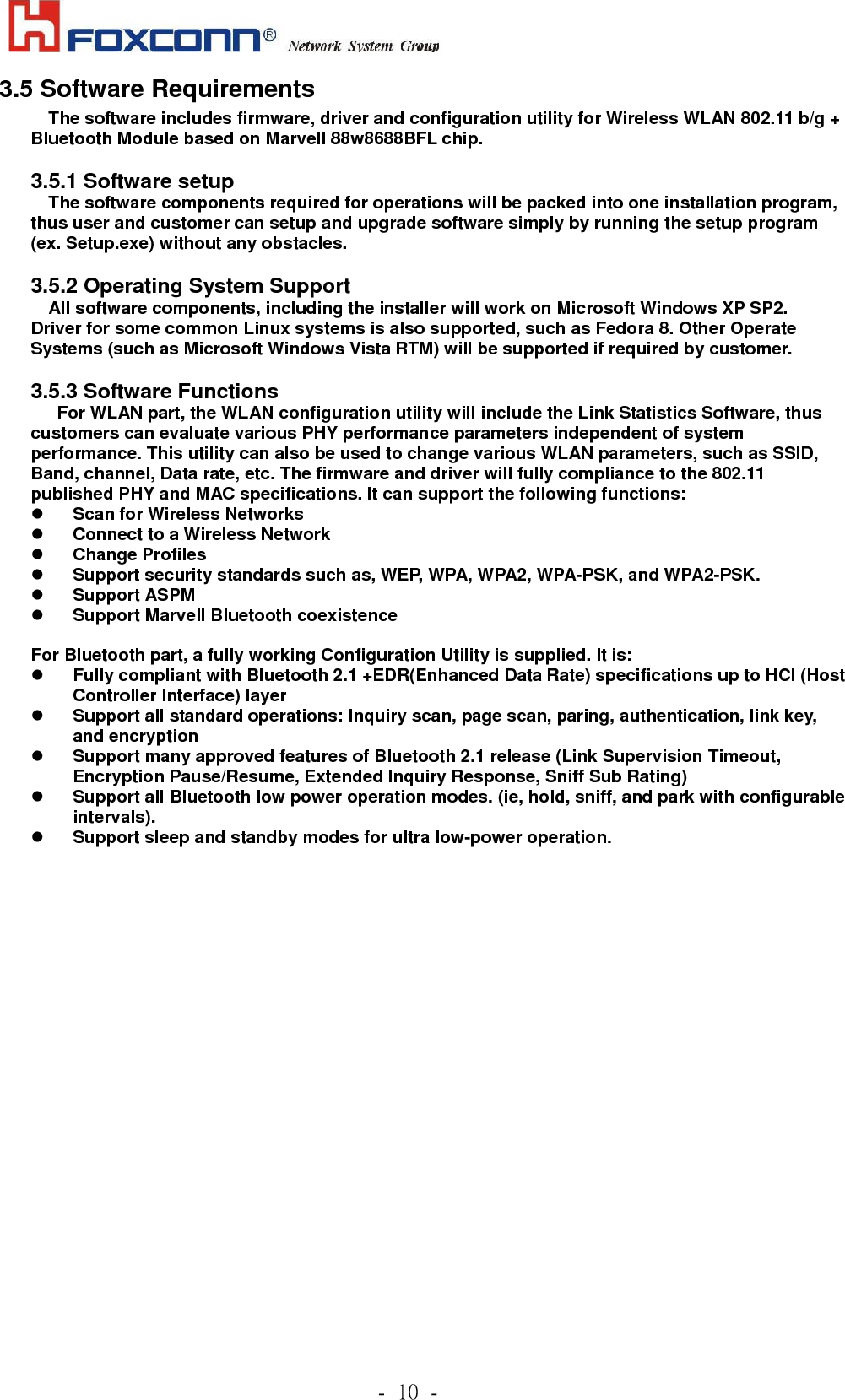             .!21!.!3.5 Software Requirements The software includes firmware, driver and configuration utility for Wireless WLAN 802.11 b/g + Bluetooth Module based on Marvell 88w8688BFL chip.  3.5.1 Software setup The software components required for operations will be packed into one installation program, thus user and customer can setup and upgrade software simply by running the setup program (ex. Setup.exe) without any obstacles.  3.5.2 Operating System Support All software components, including the installer will work on Microsoft Windows XP SP2.   Driver for some common Linux systems is also supported, such as Fedora 8. Other Operate Systems (such as Microsoft Windows Vista RTM) will be supported if required by customer.  3.5.3 Software Functions For WLAN part, the WLAN configuration utility will include the Link Statistics Software, thus customers can evaluate various PHY performance parameters independent of system performance. This utility can also be used to change various WLAN parameters, such as SSID, Band, channel, Data rate, etc. The firmware and driver will fully compliance to the 802.11 published PHY and MAC specifications. It can support the following functions: z Scan for Wireless Networks z Connect to a Wireless Network z Change Profiles z Support security standards such as, WEP, WPA, WPA2, WPA-PSK, and WPA2-PSK. z Support ASPM   z Support Marvell Bluetooth coexistence    For Bluetooth part, a fully working Configuration Utility is supplied. It is: z Fully compliant with Bluetooth 2.1 +EDR(Enhanced Data Rate) specifications up to HCI (Host Controller Interface) layer z Support all standard operations: Inquiry scan, page scan, paring, authentication, link key, and encryption   z Support many approved features of Bluetooth 2.1 release (Link Supervision Timeout, Encryption Pause/Resume, Extended Inquiry Response, Sniff Sub Rating)   z Support all Bluetooth low power operation modes. (ie, hold, sniff, and park with configurable intervals).  z Support sleep and standby modes for ultra low-power operation.    