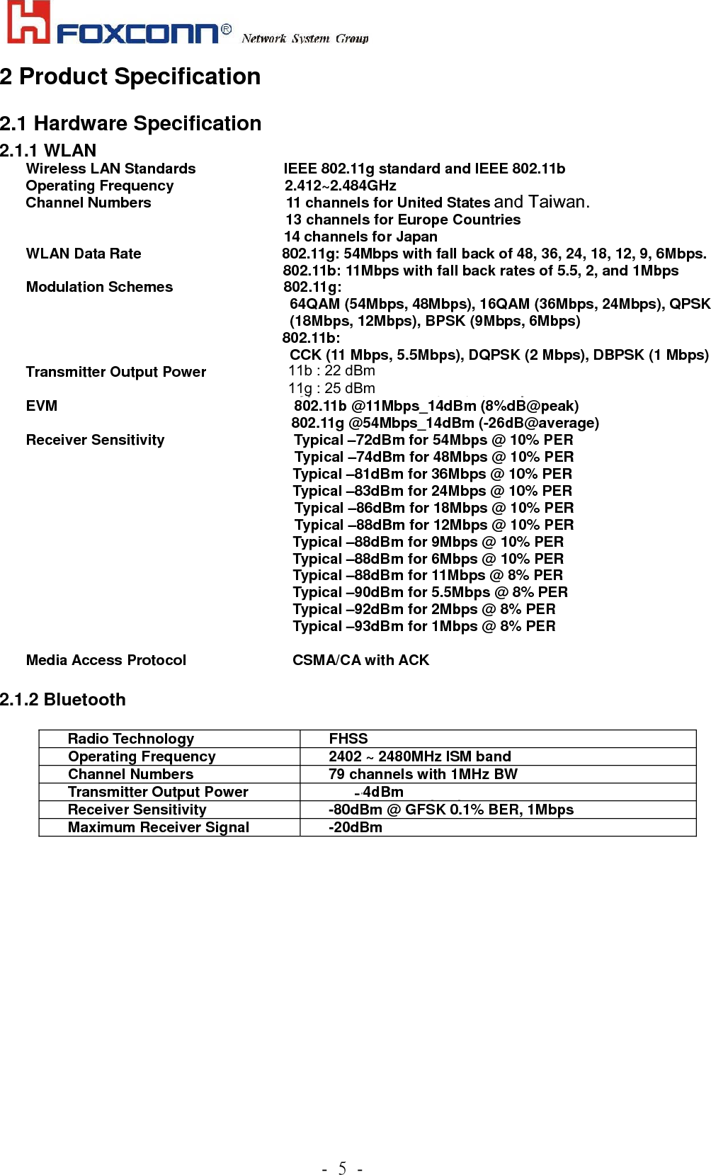             .!6!.!2 Product Specification 2.1 Hardware Specification 2.1.1 WLAN Wireless LAN Standards              IEEE 802.11g standard and IEEE 802.11b Operating Frequency               2.412~2.484GHz  Channel Numbers     11 channels for United States 13 channels for Europe Countries 14 channels for Japan WLAN Data Rate                   802.11g: 54Mbps with fall back of 48, 36, 24, 18, 12, 9, 6Mbps. 802.11b: 11Mbps with fall back rates of 5.5, 2, and 1Mbps Modulation Schemes               802.11g:  64QAM (54Mbps, 48Mbps), 16QAM (36Mbps, 24Mbps), QPSK (18Mbps, 12Mbps), BPSK (9Mbps, 6Mbps)   802.11b:  CCK (11 Mbps, 5.5Mbps), DQPSK (2 Mbps), DBPSK (1 Mbps) Transmitter Output Power                       Typical 14dBm for 54, 48, 36, 24, 18, 12, 9, 6Mbps              Typical 15dBm for 11, 5.5, 2, 1Mbps EVM                                802.11b @11Mbps_14dBm (8%dB@peak)                                     802.11g @54Mbps_14dBm (-26dB@average) Receiver Sensitivity                  Typical –72dBm for 54Mbps @ 10% PER  Typical –74dBm for 48Mbps @ 10% PER                                     Typical –81dBm for 36Mbps @ 10% PER                                     Typical –83dBm for 24Mbps @ 10% PER Typical –86dBm for 18Mbps @ 10% PER   Typical –88dBm for 12Mbps @ 10% PER                                     Typical –88dBm for 9Mbps @ 10% PER                                     Typical –88dBm for 6Mbps @ 10% PER                                     Typical –88dBm for 11Mbps @ 8% PER                                     Typical –90dBm for 5.5Mbps @ 8% PER                                     Typical –92dBm for 2Mbps @ 8% PER                                     Typical –93dBm for 1Mbps @ 8% PER  Media Access Protocol             CSMA/CA with ACK    2.1.2 Bluetooth  Radio Technology  FHSS Operating Frequency       2402 ~ 2480MHz ISM band Channel Numbers  79 channels with 1MHz BW Transmitter Output Power  -6~ +4dBm output power for class2   Receiver Sensitivity  -80dBm @ GFSK 0.1% BER, 1Mbps   Maximum Receiver Signal  -20dBm          and Taiwan. 11b : 22 dBm     11g : 25 dBm      - 