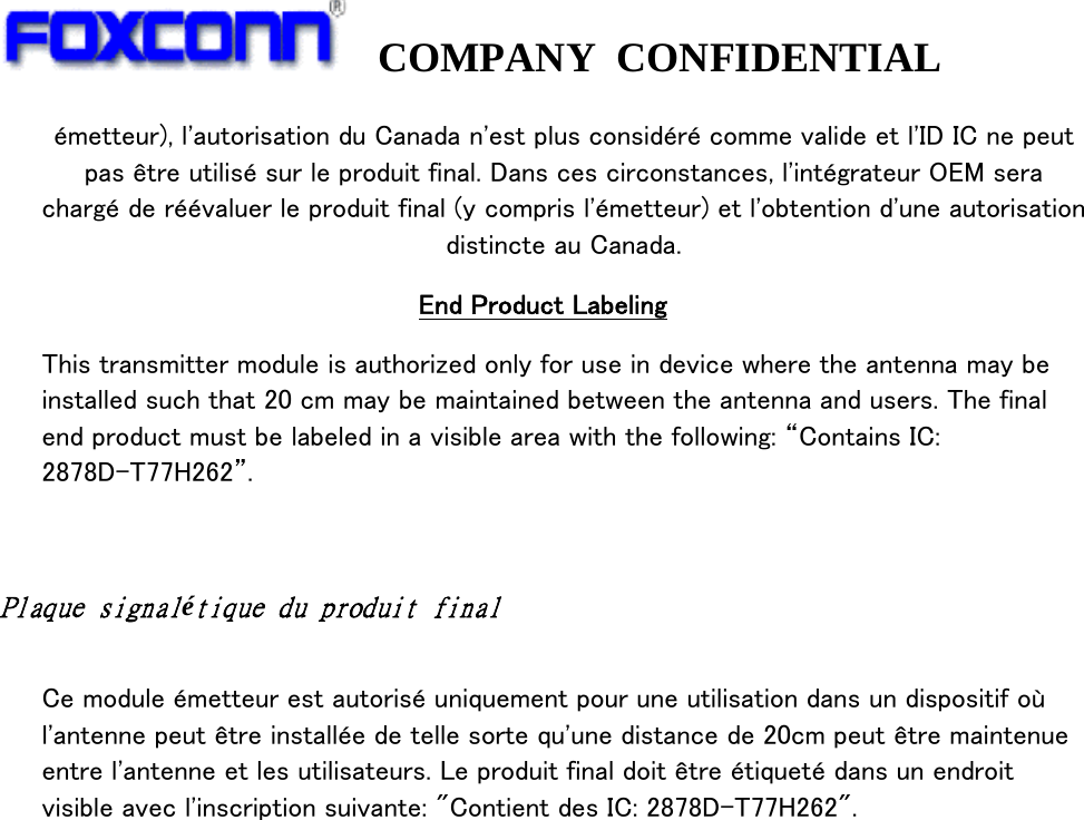   COMPANY CONFIDENTIAL             émetteur), l&apos;autorisation du Canada n&apos;est plus considéré comme valide et l&apos;ID IC ne peut pas être utilisé sur le produit final. Dans ces circonstances, l&apos;intégrateur OEM sera chargé de réévaluer le produit final (y compris l&apos;émetteur) et l&apos;obtention d&apos;une autorisation distincte au Canada. End Product Labeling This transmitter module is authorized only for use in device where the antenna may be installed such that 20 cm may be maintained between the antenna and users. The final end product must be labeled in a visible area with the following: “Contains IC: 2878D-T77H262”.  Plaque signalétique du produit final  Ce module émetteur est autorisé uniquement pour une utilisation dans un dispositif où l&apos;antenne peut être installée de telle sorte qu&apos;une distance de 20cm peut être maintenue entre l&apos;antenne et les utilisateurs. Le produit final doit être étiqueté dans un endroit visible avec l&apos;inscription suivante: &quot;Contient des IC: 2878D-T77H262&quot;.  