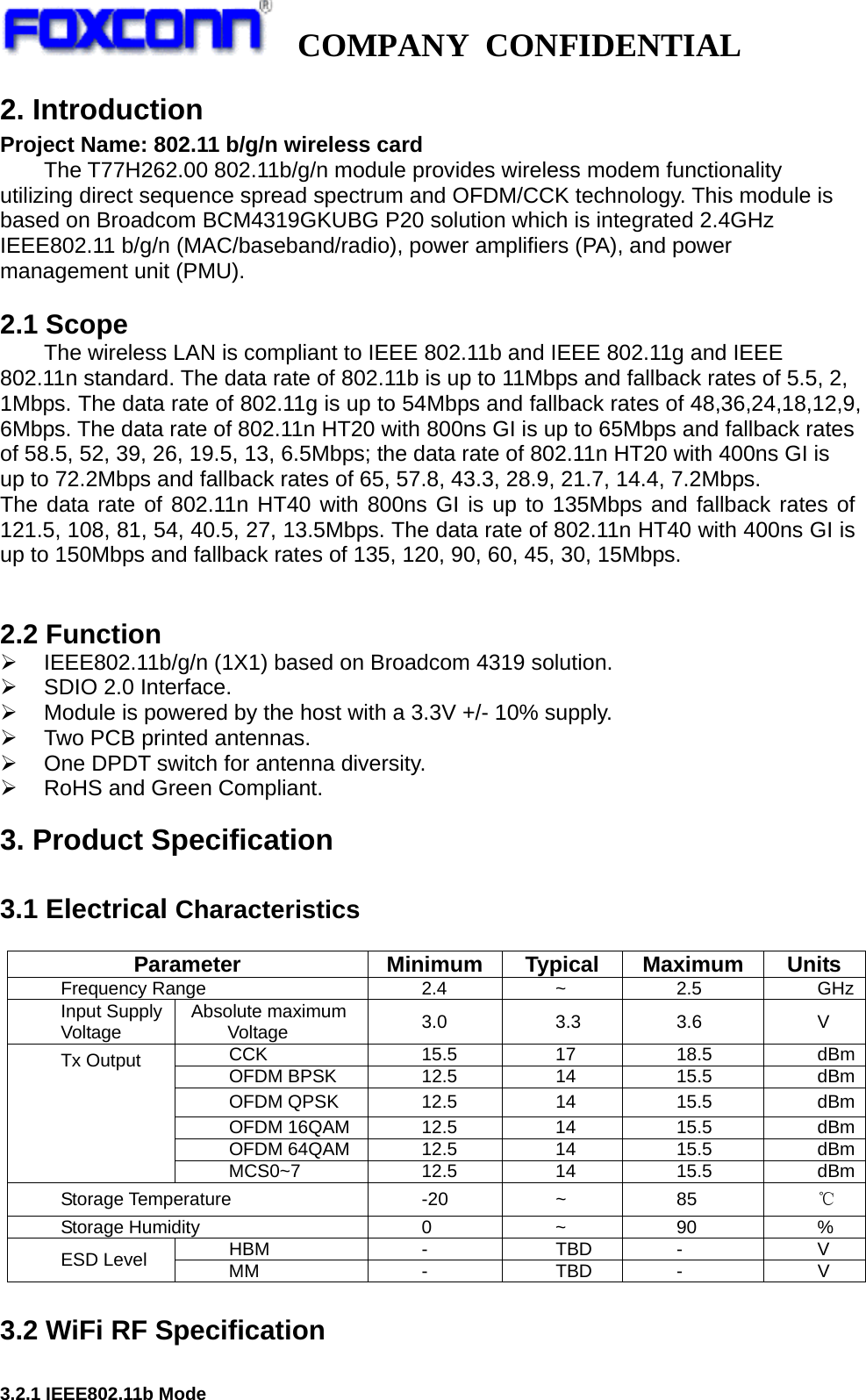   COMPANY CONFIDENTIAL             2. Introduction Project Name: 802.11 b/g/n wireless card The T77H262.00 802.11b/g/n module provides wireless modem functionality utilizing direct sequence spread spectrum and OFDM/CCK technology. This module is based on Broadcom BCM4319GKUBG P20 solution which is integrated 2.4GHz IEEE802.11 b/g/n (MAC/baseband/radio), power amplifiers (PA), and power management unit (PMU).  2.1 Scope The wireless LAN is compliant to IEEE 802.11b and IEEE 802.11g and IEEE 802.11n standard. The data rate of 802.11b is up to 11Mbps and fallback rates of 5.5, 2, 1Mbps. The data rate of 802.11g is up to 54Mbps and fallback rates of 48,36,24,18,12,9, 6Mbps. The data rate of 802.11n HT20 with 800ns GI is up to 65Mbps and fallback rates of 58.5, 52, 39, 26, 19.5, 13, 6.5Mbps; the data rate of 802.11n HT20 with 400ns GI is up to 72.2Mbps and fallback rates of 65, 57.8, 43.3, 28.9, 21.7, 14.4, 7.2Mbps. The data rate of 802.11n HT40 with 800ns GI is up to 135Mbps and fallback rates of 121.5, 108, 81, 54, 40.5, 27, 13.5Mbps. The data rate of 802.11n HT40 with 400ns GI is up to 150Mbps and fallback rates of 135, 120, 90, 60, 45, 30, 15Mbps.                           2.2 Function   ¾  IEEE802.11b/g/n (1X1) based on Broadcom 4319 solution. ¾  SDIO 2.0 Interface. ¾  Module is powered by the host with a 3.3V +/- 10% supply. ¾  Two PCB printed antennas. ¾  One DPDT switch for antenna diversity. ¾  RoHS and Green Compliant. 3. Product Specification  3.1 Electrical Characteristics  Parameter  Minimum Typical Maximum Units Frequency Range  2.4  ~  2.5  GHzInput Supply Voltage  Absolute maximum Voltage  3.0 3.3 3.6  V CCK 15.5 17 18.5 dBmOFDM BPSK  12.5  14  15.5  dBmOFDM QPSK  12.5  14  15.5  dBmOFDM 16QAM  12.5  14  15.5  dBmOFDM 64QAM  12.5  14  15.5  dBmTx Output MCS0~7   12.5  14  15.5  dBmStorage Temperature  -20  ~  85  ℃ Storage Humidity  0  ~  90  % HBM - TBD - V ESD Level  MM - TBD - V  3.2 WiFi RF Specification  3.2.1 IEEE802.11b Mode 