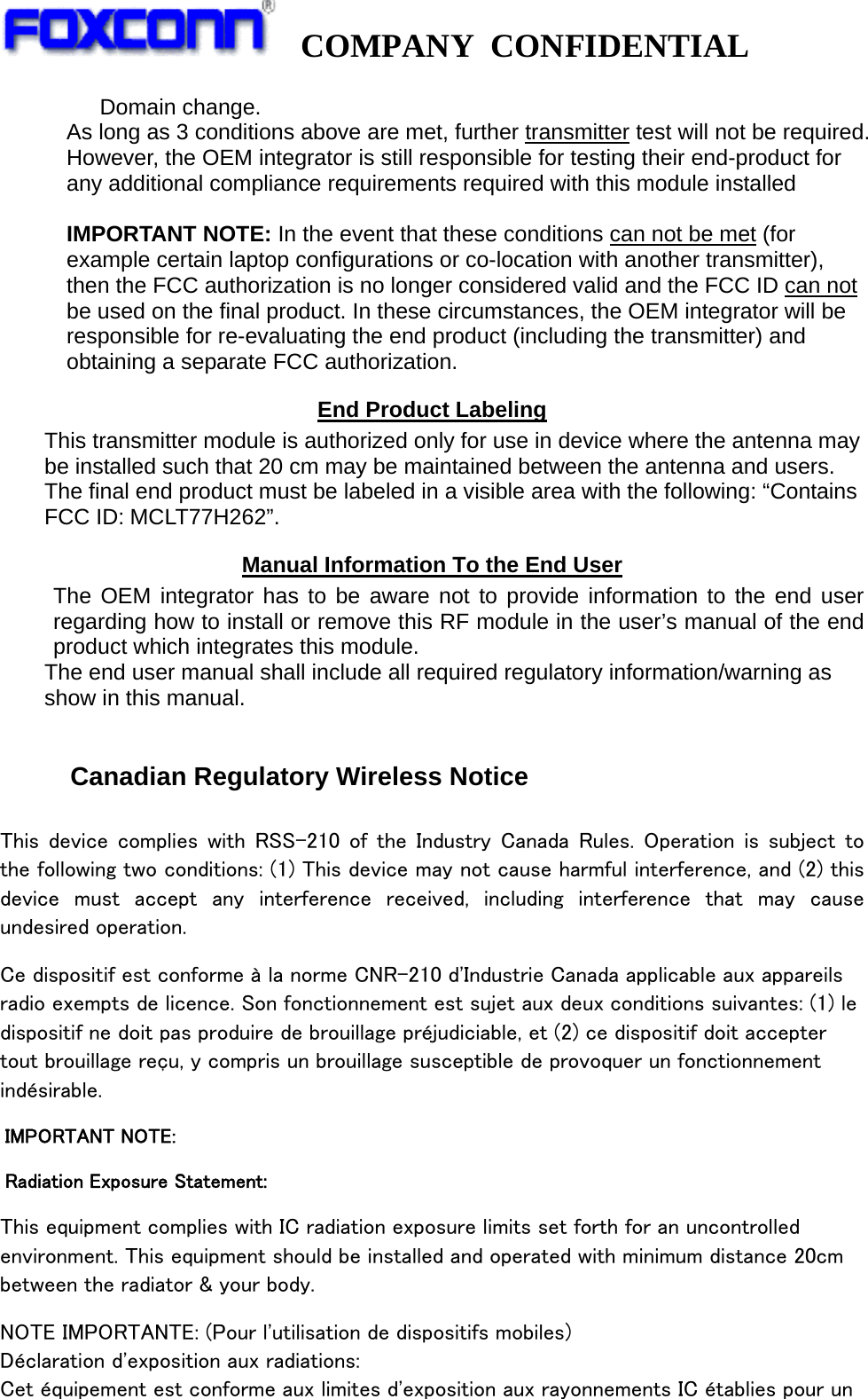   COMPANY CONFIDENTIAL             Domain change. As long as 3 conditions above are met, further transmitter test will not be required. However, the OEM integrator is still responsible for testing their end-product for any additional compliance requirements required with this module installed  IMPORTANT NOTE: In the event that these conditions can not be met (for example certain laptop configurations or co-location with another transmitter), then the FCC authorization is no longer considered valid and the FCC ID can not be used on the final product. In these circumstances, the OEM integrator will be responsible for re-evaluating the end product (including the transmitter) and obtaining a separate FCC authorization. End Product Labeling This transmitter module is authorized only for use in device where the antenna may be installed such that 20 cm may be maintained between the antenna and users. The final end product must be labeled in a visible area with the following: “Contains FCC ID: MCLT77H262”. Manual Information To the End User The OEM integrator has to be aware not to provide information to the end user regarding how to install or remove this RF module in the user’s manual of the end product which integrates this module. The end user manual shall include all required regulatory information/warning as show in this manual.   Canadian Regulatory Wireless Notice  This  device  complies  with  RSS-210  of  the  Industry  Canada  Rules.  Operation  is  subject  to the following two conditions: (1) This device may not cause harmful interference, and (2) this device  must  accept  any  interference  received,  including  interference  that  may  cause undesired operation. Ce dispositif est conforme à la norme CNR-210 d&apos;Industrie Canada applicable aux appareils radio exempts de licence. Son fonctionnement est sujet aux deux conditions suivantes: (1) le dispositif ne doit pas produire de brouillage préjudiciable, et (2) ce dispositif doit accepter tout brouillage reçu, y compris un brouillage susceptible de provoquer un fonctionnement indésirable.   IMPORTANT NOTE:   Radiation Exposure Statement: This equipment complies with IC radiation exposure limits set forth for an uncontrolled environment. This equipment should be installed and operated with minimum distance 20cm between the radiator &amp; your body. NOTE IMPORTANTE: (Pour l&apos;utilisation de dispositifs mobiles) Déclaration d&apos;exposition aux radiations: Cet équipement est conforme aux limites d&apos;exposition aux rayonnements IC établies pour un 