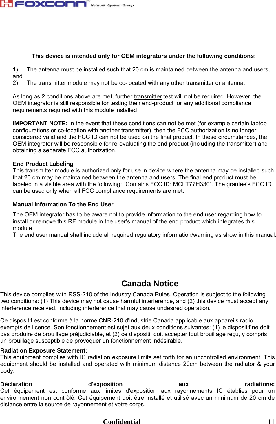                                                                              Confidential  11   This device is intended only for OEM integrators under the following conditions:  1)  The antenna must be installed such that 20 cm is maintained between the antenna and users, and  2)  The transmitter module may not be co-located with any other transmitter or antenna.   As long as 2 conditions above are met, further transmitter test will not be required. However, the OEM integrator is still responsible for testing their end-product for any additional compliance requirements required with this module installed  IMPORTANT NOTE: In the event that these conditions can not be met (for example certain laptop configurations or co-location with another transmitter), then the FCC authorization is no longer considered valid and the FCC ID can not be used on the final product. In these circumstances, the OEM integrator will be responsible for re-evaluating the end product (including the transmitter) and obtaining a separate FCC authorization.  End Product Labeling This transmitter module is authorized only for use in device where the antenna may be installed such that 20 cm may be maintained between the antenna and users. The final end product must be labeled in a visible area with the following: “Contains FCC ID: MCLT77H330”. The grantee&apos;s FCC ID can be used only when all FCC compliance requirements are met.  Manual Information To the End User The OEM integrator has to be aware not to provide information to the end user regarding how to install or remove this RF module in the user’s manual of the end product which integrates this module. The end user manual shall include all required regulatory information/warning as show in this manual.       Canada Notice This device complies with RSS-210 of the Industry Canada Rules. Operation is subject to the following two conditions: (1) This device may not cause harmful interference, and (2) this device must accept any interference received, including interference that may cause undesired operation. Ce dispositif est conforme à la norme CNR-210 d&apos;Industrie Canada applicable aux appareils radio exempts de licence. Son fonctionnement est sujet aux deux conditions suivantes: (1) le dispositif ne doit pas produire de brouillage préjudiciable, et (2) ce dispositif doit accepter tout brouillage reçu, y compris un brouillage susceptible de provoquer un fonctionnement indésirable.  Radiation Exposure Statement: This equipment complies with IC radiation exposure limits set forth for an uncontrolled environment. This equipment should be installed and operated with minimum distance 20cm between the radiator &amp; your body.  Déclaration d&apos;exposition aux radiations: Cet équipement est conforme aux limites d&apos;exposition aux rayonnements IC établies pour un environnement non contrôlé. Cet équipement doit être installé et utilisé avec un minimum de 20 cm de distance entre la source de rayonnement et votre corps. 