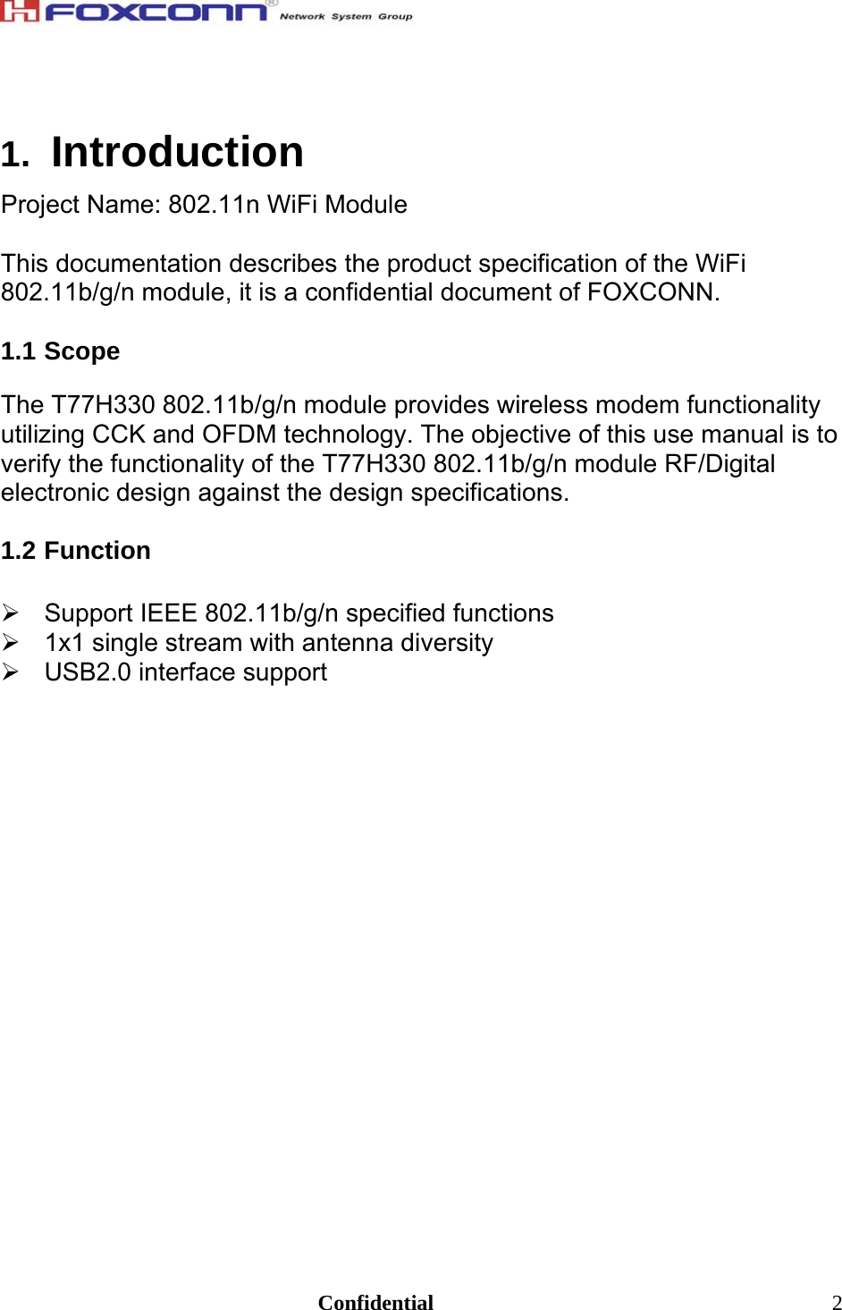                                                                               Confidential  21.  Introduction Project Name: 802.11n WiFi Module  This documentation describes the product specification of the WiFi 802.11b/g/n module, it is a confidential document of FOXCONN.  1.1 Scope  The T77H330 802.11b/g/n module provides wireless modem functionality utilizing CCK and OFDM technology. The objective of this use manual is to verify the functionality of the T77H330 802.11b/g/n module RF/Digital electronic design against the design specifications.   1.2 Function  ¾  Support IEEE 802.11b/g/n specified functions ¾  1x1 single stream with antenna diversity ¾ USB2.0 interface support  
