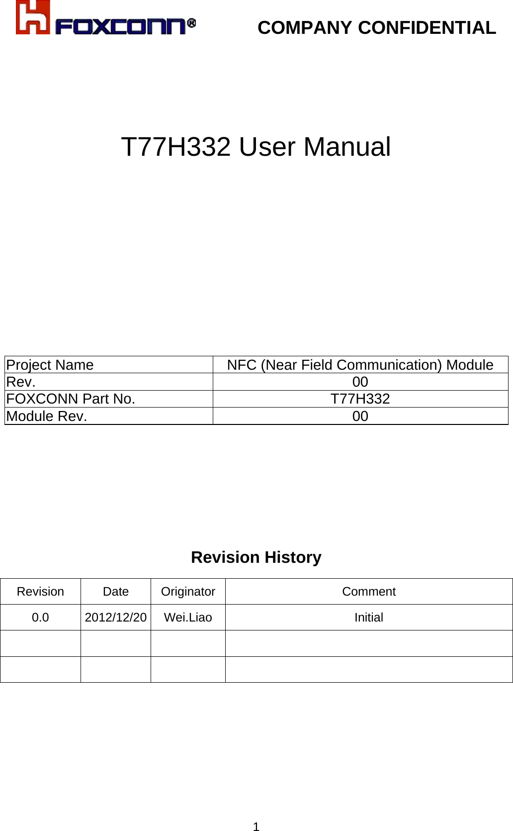            COMPANY CONFIDENTIAL   1   T77H332 User Manual           Project Name NFC (Near Field Communication) Module  Rev. 00 FOXCONN Part No. T77H332 Module Rev.  00       Revision History         Revision   Date  Originator  Comment 0.0 2012/12/20 Wei.Liao  Initial         