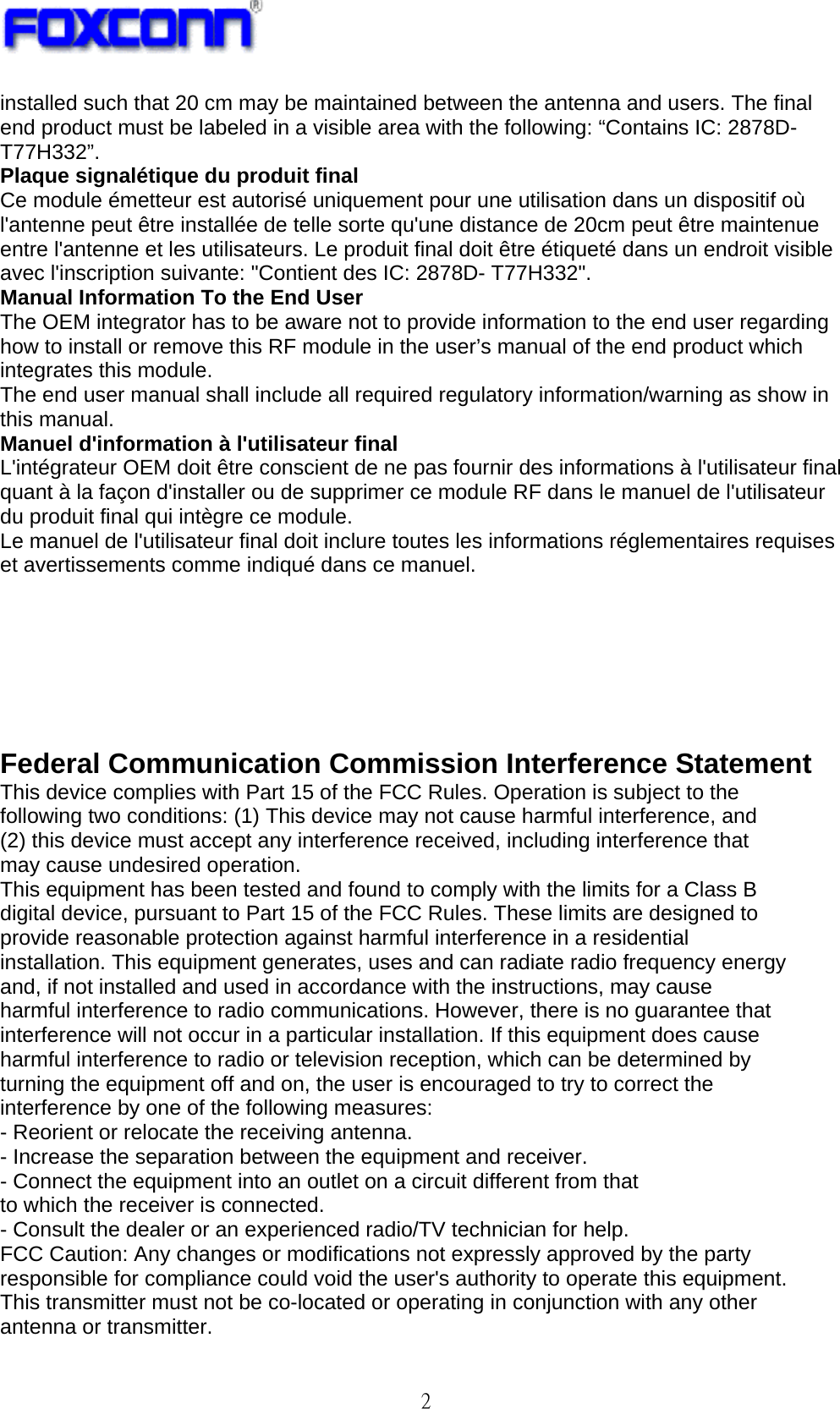   2 installed such that 20 cm may be maintained between the antenna and users. The final end product must be labeled in a visible area with the following: “Contains IC: 2878D- T77H332”. Plaque signalétique du produit final Ce module émetteur est autorisé uniquement pour une utilisation dans un dispositif où l&apos;antenne peut être installée de telle sorte qu&apos;une distance de 20cm peut être maintenue entre l&apos;antenne et les utilisateurs. Le produit final doit être étiqueté dans un endroit visible avec l&apos;inscription suivante: &quot;Contient des IC: 2878D- T77H332&quot;. Manual Information To the End User The OEM integrator has to be aware not to provide information to the end user regarding how to install or remove this RF module in the user’s manual of the end product which integrates this module. The end user manual shall include all required regulatory information/warning as show in this manual. Manuel d&apos;information à l&apos;utilisateur final L&apos;intégrateur OEM doit être conscient de ne pas fournir des informations à l&apos;utilisateur final quant à la façon d&apos;installer ou de supprimer ce module RF dans le manuel de l&apos;utilisateur du produit final qui intègre ce module. Le manuel de l&apos;utilisateur final doit inclure toutes les informations réglementaires requises et avertissements comme indiqué dans ce manuel.       Federal Communication Commission Interference Statement This device complies with Part 15 of the FCC Rules. Operation is subject to the following two conditions: (1) This device may not cause harmful interference, and (2) this device must accept any interference received, including interference that may cause undesired operation. This equipment has been tested and found to comply with the limits for a Class B digital device, pursuant to Part 15 of the FCC Rules. These limits are designed to provide reasonable protection against harmful interference in a residential installation. This equipment generates, uses and can radiate radio frequency energy and, if not installed and used in accordance with the instructions, may cause harmful interference to radio communications. However, there is no guarantee that interference will not occur in a particular installation. If this equipment does cause harmful interference to radio or television reception, which can be determined by turning the equipment off and on, the user is encouraged to try to correct the interference by one of the following measures: - Reorient or relocate the receiving antenna. - Increase the separation between the equipment and receiver. - Connect the equipment into an outlet on a circuit different from that to which the receiver is connected. - Consult the dealer or an experienced radio/TV technician for help. FCC Caution: Any changes or modifications not expressly approved by the party responsible for compliance could void the user&apos;s authority to operate this equipment. This transmitter must not be co-located or operating in conjunction with any other antenna or transmitter. 