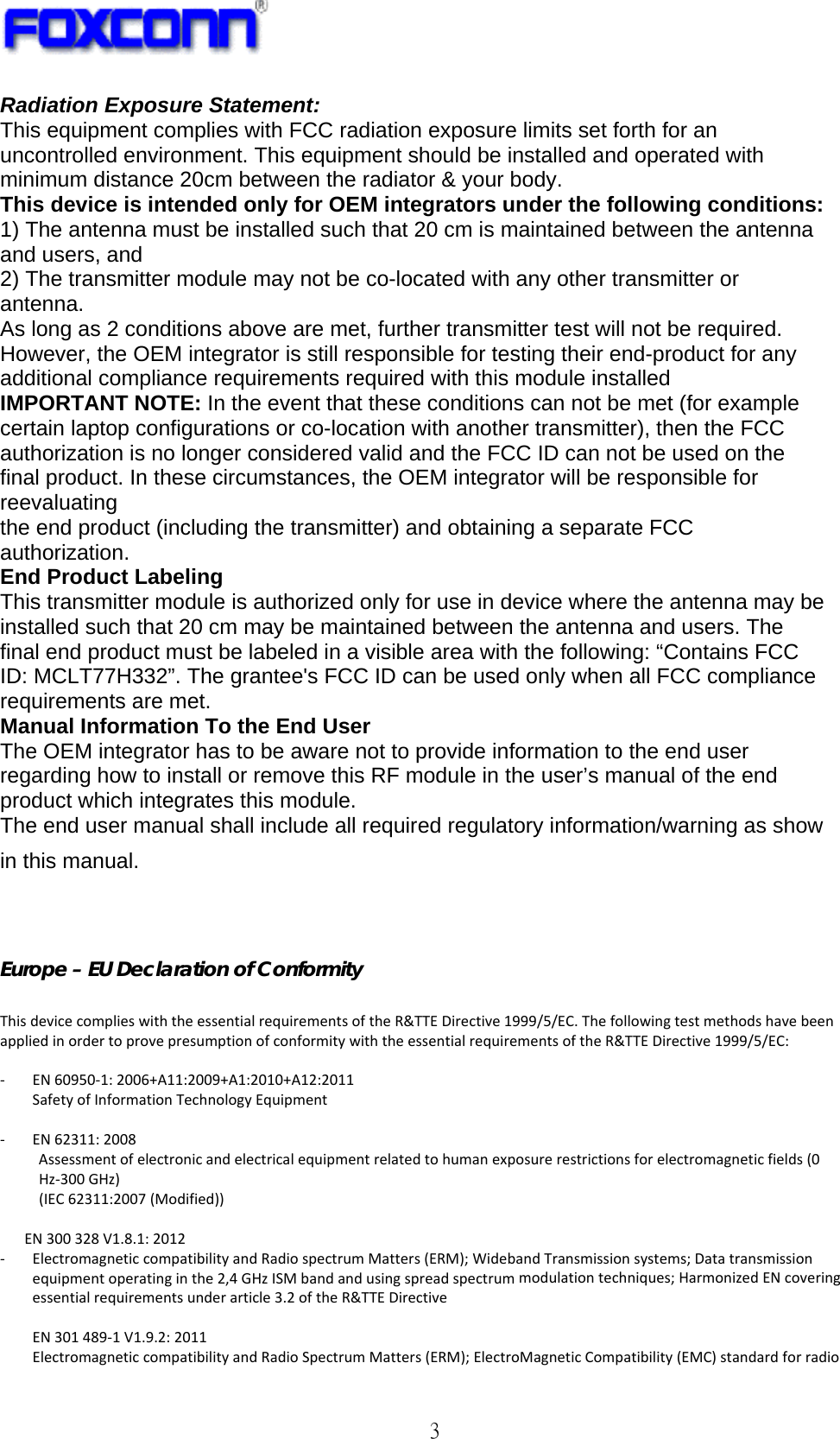   3 Radiation Exposure Statement: This equipment complies with FCC radiation exposure limits set forth for an uncontrolled environment. This equipment should be installed and operated with minimum distance 20cm between the radiator &amp; your body. This device is intended only for OEM integrators under the following conditions: 1) The antenna must be installed such that 20 cm is maintained between the antenna and users, and 2) The transmitter module may not be co-located with any other transmitter or antenna. As long as 2 conditions above are met, further transmitter test will not be required. However, the OEM integrator is still responsible for testing their end-product for any additional compliance requirements required with this module installed IMPORTANT NOTE: In the event that these conditions can not be met (for example certain laptop configurations or co-location with another transmitter), then the FCC authorization is no longer considered valid and the FCC ID can not be used on the final product. In these circumstances, the OEM integrator will be responsible for reevaluating the end product (including the transmitter) and obtaining a separate FCC authorization. End Product Labeling This transmitter module is authorized only for use in device where the antenna may be installed such that 20 cm may be maintained between the antenna and users. The final end product must be labeled in a visible area with the following: “Contains FCC ID: MCLT77H332”. The grantee&apos;s FCC ID can be used only when all FCC compliance requirements are met. Manual Information To the End User The OEM integrator has to be aware not to provide information to the end user regarding how to install or remove this RF module in the user’s manual of the end product which integrates this module. The end user manual shall include all required regulatory information/warning as show in this manual.   Europe – EU Declaration of Conformity  ThisdevicecomplieswiththeessentialrequirementsoftheR&amp;TTEDirective1999/5/EC.ThefollowingtestmethodshavebeenappliedinordertoprovepresumptionofconformitywiththeessentialrequirementsoftheR&amp;TTEDirective1999/5/EC:‐ EN60950‐1:2006+A11:2009+A1:2010+A12:2011SafetyofInformationTechnologyEquipment‐ EN62311:2008Assessmentofelectronicandelectricalequipmentrelatedtohumanexposurerestrictionsforelectromagneticfields(0Hz‐300GHz)(IEC62311:2007(Modified))EN300328V1.8.1:2012‐ ElectromagneticcompatibilityandRadiospectrumMatters(ERM);WidebandTransmissionsystems;Datatransmissionequipmentoperatinginthe2,4GHzISMbandandusingspreadspectrummodulationtechniques;HarmonizedENcoveringessentialrequirementsunderarticle3.2oftheR&amp;TTEDirectiveEN301489‐1V1.9.2:2011ElectromagneticcompatibilityandRadioSpectrumMatters(ERM);ElectroMagneticCompatibility(EMC)standardforradio