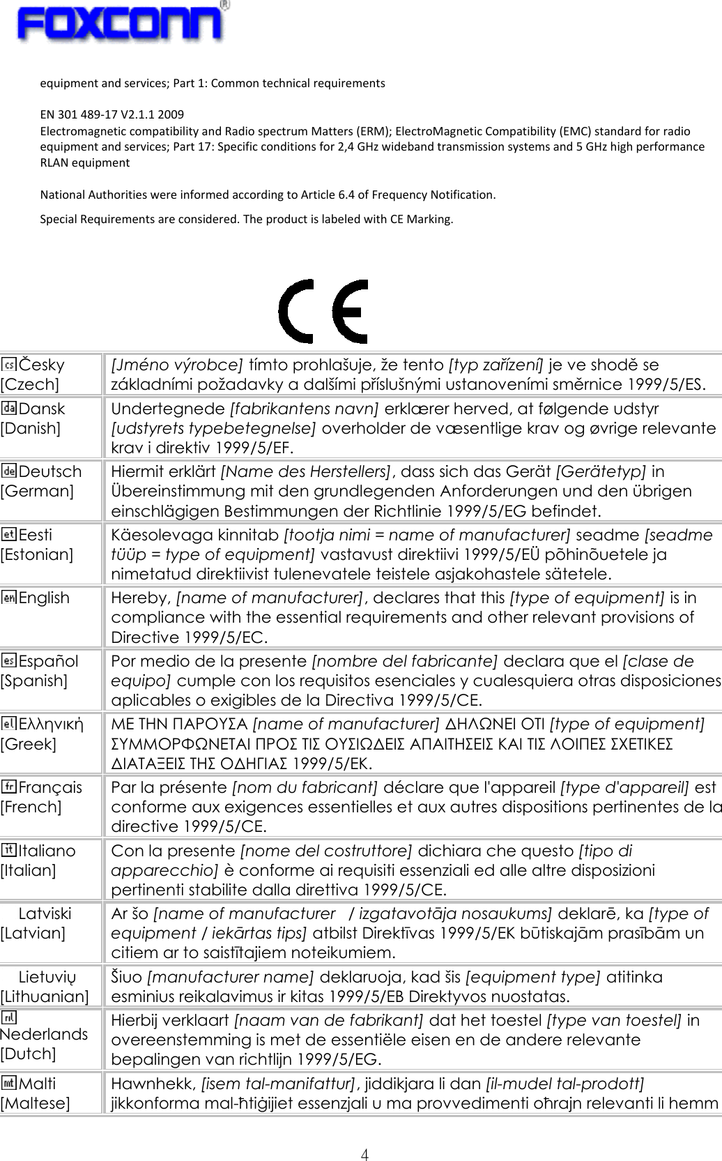   4 equipmentandservices;Part1:CommontechnicalrequirementsEN301489‐17V2.1.12009ElectromagneticcompatibilityandRadiospectrumMatters(ERM);ElectroMagneticCompatibility(EMC)standardforradioequipmentandservices;Part17:Specificconditionsfor2,4GHzwidebandtransmissionsystemsand5GHzhighperformanceRLANequipmentNationalAuthoritieswereinformedaccordingtoArticle6.4ofFrequencyNotification.SpecialRequirementsareconsidered.TheproductislabeledwithCEMarking. Česky [Czech] [Jméno výrobce] tímto prohlašuje, že tento [typ zařízení] je ve shodě se základními požadavky a dalšími příslušnými ustanoveními směrnice 1999/5/ES. Dansk [Danish] Undertegnede [fabrikantens navn] erklærer herved, at følgende udstyr [udstyrets typebetegnelse] overholder de væsentlige krav og øvrige relevante krav i direktiv 1999/5/EF. Deutsch [German] Hiermit erklärt [Name des Herstellers], dass sich das Gerät [Gerätetyp] in Übereinstimmung mit den grundlegenden Anforderungen und den übrigen einschlägigen Bestimmungen der Richtlinie 1999/5/EG befindet. Eesti [Estonian] Käesolevaga kinnitab [tootja nimi = name of manufacturer] seadme [seadme tüüp = type of equipment] vastavust direktiivi 1999/5/EÜ põhinõuetele ja nimetatud direktiivist tulenevatele teistele asjakohastele sätetele. English Hereby, [name of manufacturer], declares that this [type of equipment] is in compliance with the essential requirements and other relevant provisions of Directive 1999/5/EC. Español [Spanish] Por medio de la presente [nombre del fabricante] declara que el [clase de equipo] cumple con los requisitos esenciales y cualesquiera otras disposiciones aplicables o exigibles de la Directiva 1999/5/CE. Ελληνική [Greek] ΜΕ ΤΗΝ ΠΑΡΟΥΣΑ [name of manufacturer] ΔΗΛΩΝΕΙ ΟΤΙ [type of equipment] ΣΥΜΜΟΡΦΩΝΕΤΑΙ ΠΡΟΣ ΤΙΣ ΟΥΣΙΩΔΕΙΣ ΑΠΑΙΤΗΣΕΙΣ ΚΑΙ ΤΙΣ ΛΟΙΠΕΣ ΣΧΕΤΙΚΕΣ ΔΙΑΤΑΞΕΙΣ ΤΗΣ ΟΔΗΓΙΑΣ 1999/5/ΕΚ. Français [French] Par la présente [nom du fabricant] déclare que l&apos;appareil [type d&apos;appareil] est conforme aux exigences essentielles et aux autres dispositions pertinentes de la directive 1999/5/CE. Italiano [Italian] Con la presente [nome del costruttore] dichiara che questo [tipo di apparecchio] è conforme ai requisiti essenziali ed alle altre disposizioni pertinenti stabilite dalla direttiva 1999/5/CE. Latviski [Latvian] Ar šo [name of manufacturer   / izgatavotāja nosaukums] deklarē, ka [type of equipment / iekārtas tips] atbilst Direktīvas 1999/5/EK būtiskajām prasībām un citiem ar to saistītajiem noteikumiem. Lietuvių [Lithuanian]  Šiuo [manufacturer name] deklaruoja, kad šis [equipment type] atitinka esminius reikalavimus ir kitas 1999/5/EB Direktyvos nuostatas. Nederlands [Dutch] Hierbij verklaart [naam van de fabrikant] dat het toestel [type van toestel] in overeenstemming is met de essentiële eisen en de andere relevante bepalingen van richtlijn 1999/5/EG. Malti [Maltese] Hawnhekk, [isem tal-manifattur], jiddikjara li dan [il-mudel tal-prodott] jikkonforma mal-ħtiġijiet essenzjali u ma provvedimenti oħrajn relevanti li hemm 