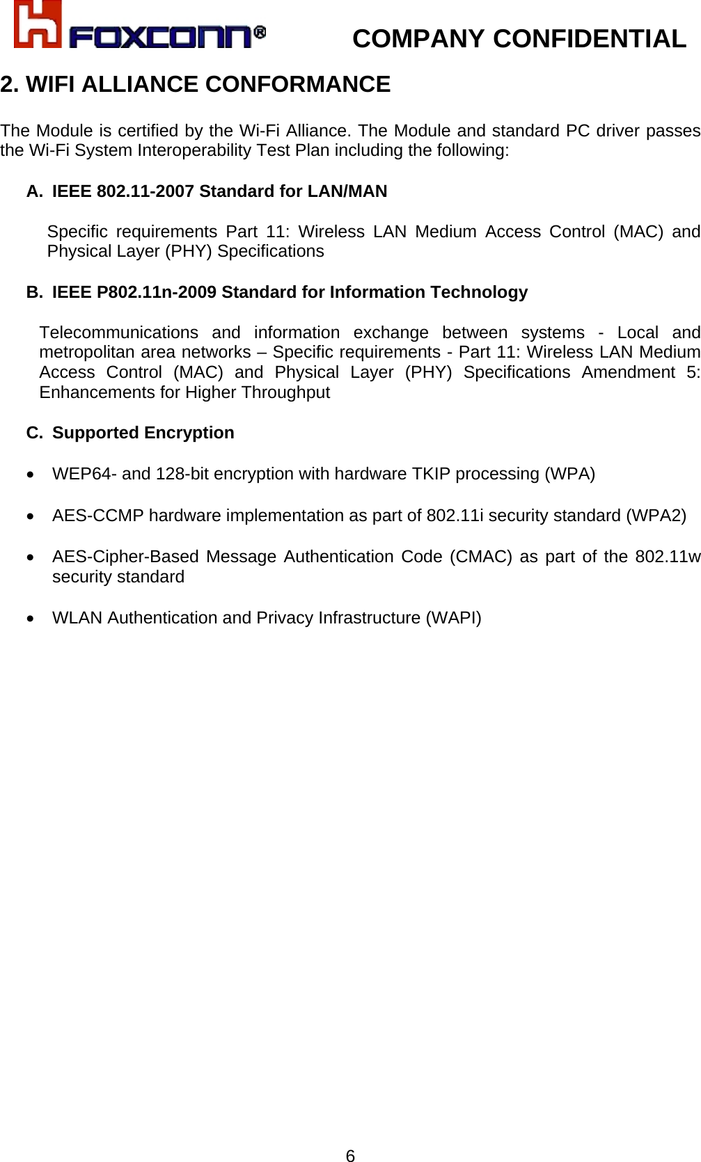            COMPANY CONFIDENTIAL   62. WIFI ALLIANCE CONFORMANCE  The Module is certified by the Wi-Fi Alliance. The Module and standard PC driver passes the Wi-Fi System Interoperability Test Plan including the following:  A.  IEEE 802.11-2007 Standard for LAN/MAN   Specific requirements Part 11: Wireless LAN Medium Access Control (MAC) and Physical Layer (PHY) Specifications  B.  IEEE P802.11n-2009 Standard for Information Technology   Telecommunications and information exchange between systems - Local and metropolitan area networks – Specific requirements - Part 11: Wireless LAN Medium Access Control (MAC) and Physical Layer (PHY) Specifications Amendment 5: Enhancements for Higher Throughput   C. Supported Encryption  •  WEP64- and 128-bit encryption with hardware TKIP processing (WPA)  •  AES-CCMP hardware implementation as part of 802.11i security standard (WPA2)  • AES-Cipher-Based Message Authentication Code (CMAC) as part of the 802.11w security standard  •  WLAN Authentication and Privacy Infrastructure (WAPI) 