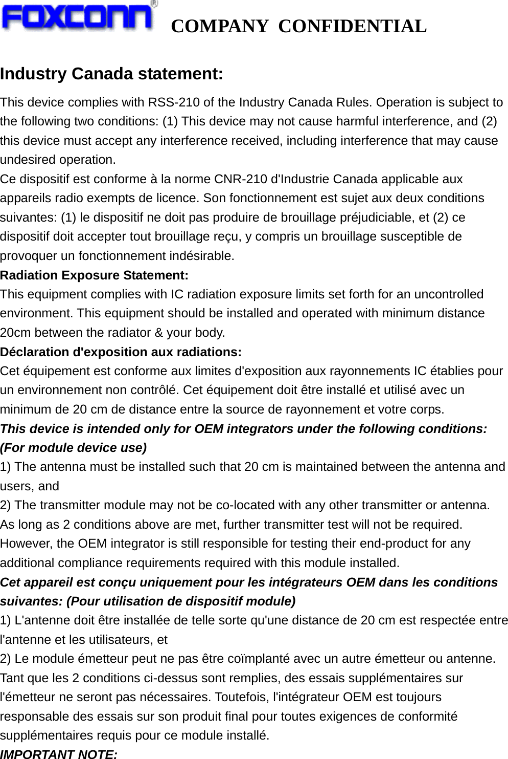   COMPANY CONFIDENTIAL             Industry Canada statement: This device complies with RSS-210 of the Industry Canada Rules. Operation is subject to the following two conditions: (1) This device may not cause harmful interference, and (2) this device must accept any interference received, including interference that may cause undesired operation. Ce dispositif est conforme à la norme CNR-210 d&apos;Industrie Canada applicable aux appareils radio exempts de licence. Son fonctionnement est sujet aux deux conditions suivantes: (1) le dispositif ne doit pas produire de brouillage préjudiciable, et (2) ce dispositif doit accepter tout brouillage reçu, y compris un brouillage susceptible de provoquer un fonctionnement indésirable. Radiation Exposure Statement: This equipment complies with IC radiation exposure limits set forth for an uncontrolled environment. This equipment should be installed and operated with minimum distance 20cm between the radiator &amp; your body. Déclaration d&apos;exposition aux radiations: Cet équipement est conforme aux limites d&apos;exposition aux rayonnements IC établies pour un environnement non contrôlé. Cet équipement doit être installé et utilisé avec un minimum de 20 cm de distance entre la source de rayonnement et votre corps. This device is intended only for OEM integrators under the following conditions: (For module device use) 1) The antenna must be installed such that 20 cm is maintained between the antenna and users, and 2) The transmitter module may not be co-located with any other transmitter or antenna. As long as 2 conditions above are met, further transmitter test will not be required. However, the OEM integrator is still responsible for testing their end-product for any additional compliance requirements required with this module installed. Cet appareil est conçu uniquement pour les intégrateurs OEM dans les conditions suivantes: (Pour utilisation de dispositif module) 1) L&apos;antenne doit être installée de telle sorte qu&apos;une distance de 20 cm est respectée entre l&apos;antenne et les utilisateurs, et 2) Le module émetteur peut ne pas être coïmplanté avec un autre émetteur ou antenne. Tant que les 2 conditions ci-dessus sont remplies, des essais supplémentaires sur l&apos;émetteur ne seront pas nécessaires. Toutefois, l&apos;intégrateur OEM est toujours responsable des essais sur son produit final pour toutes exigences de conformité supplémentaires requis pour ce module installé. IMPORTANT NOTE: 