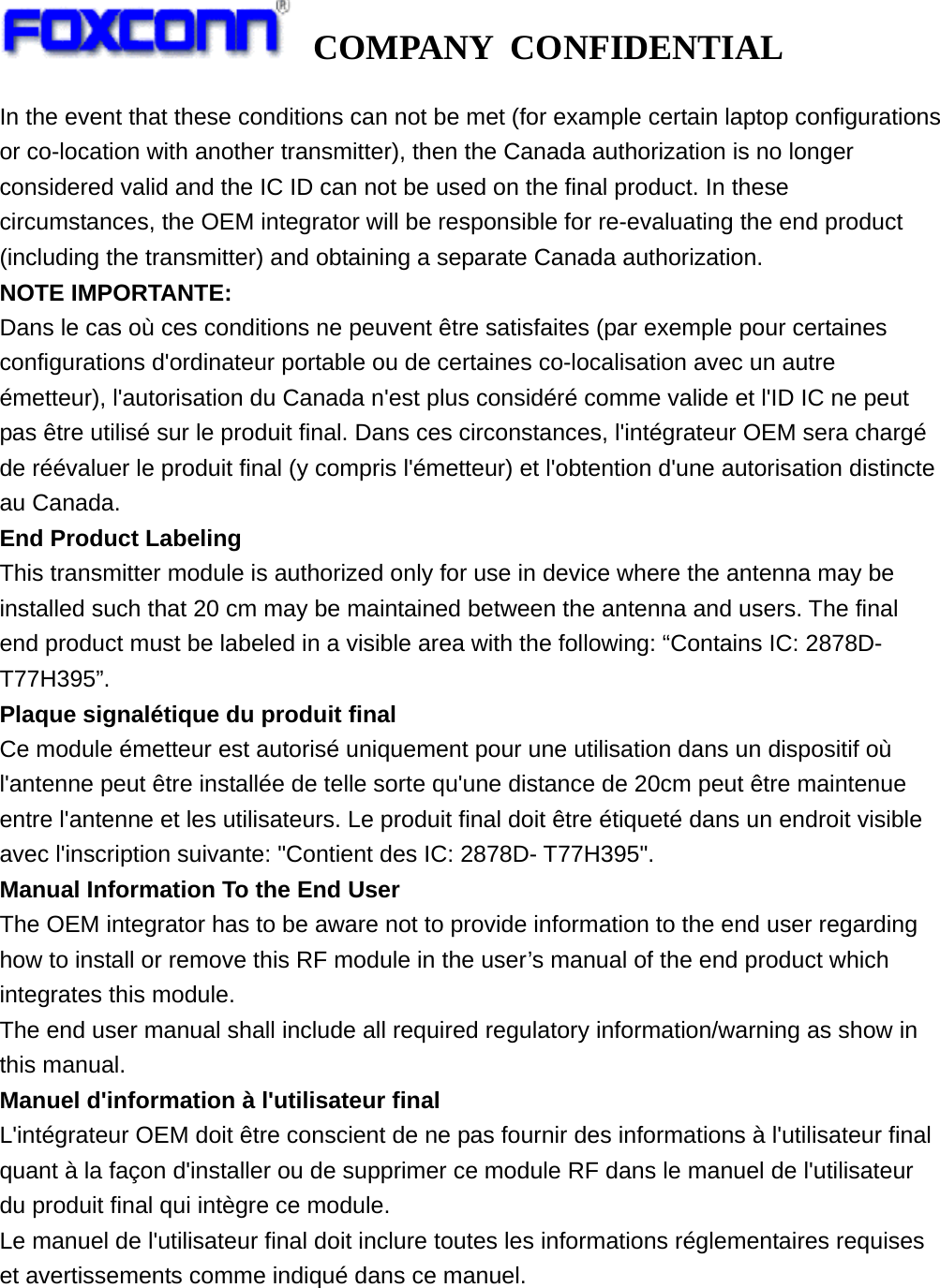   COMPANY CONFIDENTIAL             In the event that these conditions can not be met (for example certain laptop configurations or co-location with another transmitter), then the Canada authorization is no longer considered valid and the IC ID can not be used on the final product. In these circumstances, the OEM integrator will be responsible for re-evaluating the end product (including the transmitter) and obtaining a separate Canada authorization. NOTE IMPORTANTE: Dans le cas où ces conditions ne peuvent être satisfaites (par exemple pour certaines configurations d&apos;ordinateur portable ou de certaines co-localisation avec un autre émetteur), l&apos;autorisation du Canada n&apos;est plus considéré comme valide et l&apos;ID IC ne peut pas être utilisé sur le produit final. Dans ces circonstances, l&apos;intégrateur OEM sera chargé de réévaluer le produit final (y compris l&apos;émetteur) et l&apos;obtention d&apos;une autorisation distincte au Canada. End Product Labeling This transmitter module is authorized only for use in device where the antenna may be installed such that 20 cm may be maintained between the antenna and users. The final end product must be labeled in a visible area with the following: “Contains IC: 2878D- T77H395”. Plaque signalétique du produit final Ce module émetteur est autorisé uniquement pour une utilisation dans un dispositif où l&apos;antenne peut être installée de telle sorte qu&apos;une distance de 20cm peut être maintenue entre l&apos;antenne et les utilisateurs. Le produit final doit être étiqueté dans un endroit visible avec l&apos;inscription suivante: &quot;Contient des IC: 2878D- T77H395&quot;. Manual Information To the End User The OEM integrator has to be aware not to provide information to the end user regarding how to install or remove this RF module in the user’s manual of the end product which integrates this module. The end user manual shall include all required regulatory information/warning as show in this manual. Manuel d&apos;information à l&apos;utilisateur final L&apos;intégrateur OEM doit être conscient de ne pas fournir des informations à l&apos;utilisateur final quant à la façon d&apos;installer ou de supprimer ce module RF dans le manuel de l&apos;utilisateur du produit final qui intègre ce module. Le manuel de l&apos;utilisateur final doit inclure toutes les informations réglementaires requises et avertissements comme indiqué dans ce manuel.    