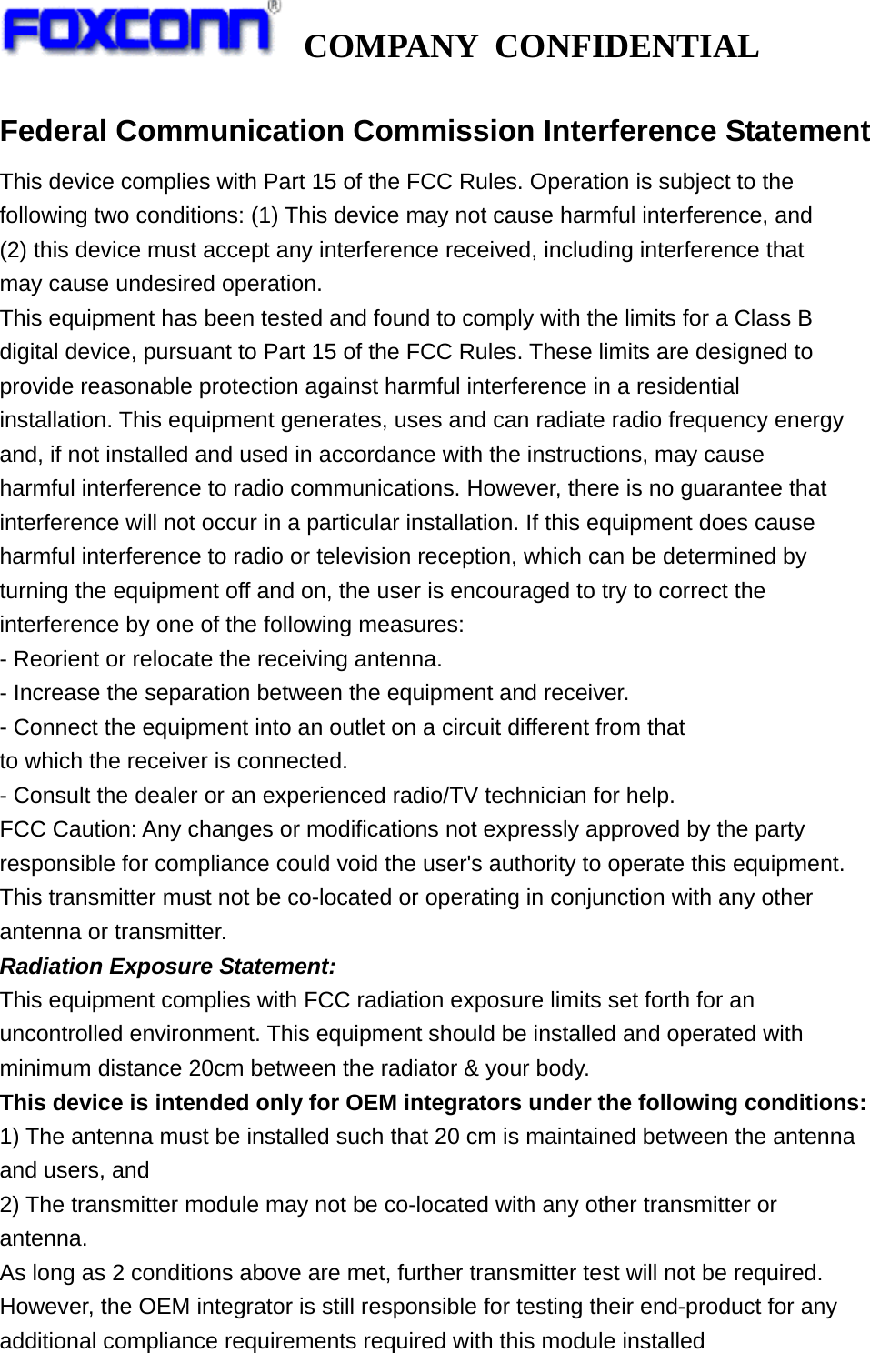   COMPANY CONFIDENTIAL             Federal Communication Commission Interference Statement This device complies with Part 15 of the FCC Rules. Operation is subject to the following two conditions: (1) This device may not cause harmful interference, and (2) this device must accept any interference received, including interference that may cause undesired operation. This equipment has been tested and found to comply with the limits for a Class B digital device, pursuant to Part 15 of the FCC Rules. These limits are designed to provide reasonable protection against harmful interference in a residential installation. This equipment generates, uses and can radiate radio frequency energy and, if not installed and used in accordance with the instructions, may cause harmful interference to radio communications. However, there is no guarantee that interference will not occur in a particular installation. If this equipment does cause harmful interference to radio or television reception, which can be determined by turning the equipment off and on, the user is encouraged to try to correct the interference by one of the following measures: - Reorient or relocate the receiving antenna. - Increase the separation between the equipment and receiver. - Connect the equipment into an outlet on a circuit different from that to which the receiver is connected. - Consult the dealer or an experienced radio/TV technician for help. FCC Caution: Any changes or modifications not expressly approved by the party responsible for compliance could void the user&apos;s authority to operate this equipment. This transmitter must not be co-located or operating in conjunction with any other antenna or transmitter. Radiation Exposure Statement: This equipment complies with FCC radiation exposure limits set forth for an uncontrolled environment. This equipment should be installed and operated with minimum distance 20cm between the radiator &amp; your body. This device is intended only for OEM integrators under the following conditions: 1) The antenna must be installed such that 20 cm is maintained between the antenna and users, and 2) The transmitter module may not be co-located with any other transmitter or antenna. As long as 2 conditions above are met, further transmitter test will not be required. However, the OEM integrator is still responsible for testing their end-product for any additional compliance requirements required with this module installed 