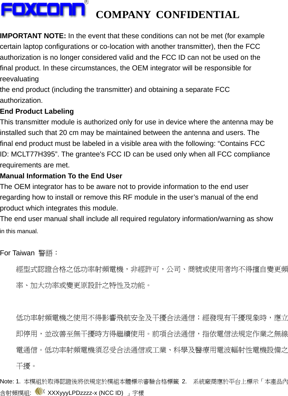   COMPANY CONFIDENTIAL             IMPORTANT NOTE: In the event that these conditions can not be met (for example certain laptop configurations or co-location with another transmitter), then the FCC authorization is no longer considered valid and the FCC ID can not be used on the final product. In these circumstances, the OEM integrator will be responsible for reevaluating the end product (including the transmitter) and obtaining a separate FCC authorization. End Product Labeling This transmitter module is authorized only for use in device where the antenna may be installed such that 20 cm may be maintained between the antenna and users. The final end product must be labeled in a visible area with the following: “Contains FCC ID: MCLT77H395”. The grantee&apos;s FCC ID can be used only when all FCC compliance requirements are met. Manual Information To the End User The OEM integrator has to be aware not to provide information to the end user regarding how to install or remove this RF module in the user’s manual of the end product which integrates this module. The end user manual shall include all required regulatory information/warning as show in this manual.  For Taiwan  警語： 經型式認證合格之低功率射頻電機，非經許可，公司、商號或使用者均不得擅自變更頻率、加大功率或變更原設計之特性及功能。  低功率射頻電機之使用不得影響飛航安全及干擾合法通信；經發現有干擾現象時，應立即停用，並改善至無干擾時方得繼續使用。前項合法通信，指依電信法規定作業之無線電通信。低功率射頻電機須忍受合法通信或工業、科學及醫療用電波輻射性電機設備之干擾。 Note: 1.  本模組於取得認證後將依規定於模組本體標示審驗合格標籤 2.  系統廠商應於平台上標示「本產品內含射頻模組:   XXXyyyLPDzzzz-x (NCC ID) 」字樣  