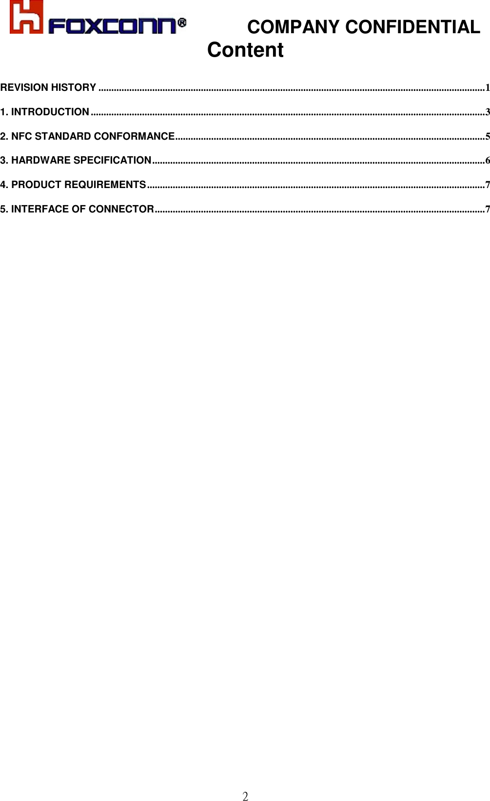            COMPANY CONFIDENTIAL  2Content  REVISION HISTORY .......................................................................................................................................................1 1. INTRODUCTION ..........................................................................................................................................................3 2. NFC STANDARD CONFORMANCE.........................................................................................................................5 3. HARDWARE SPECIFICATION..................................................................................................................................6 4. PRODUCT REQUIREMENTS....................................................................................................................................7 5. INTERFACE OF CONNECTOR.................................................................................................................................7  