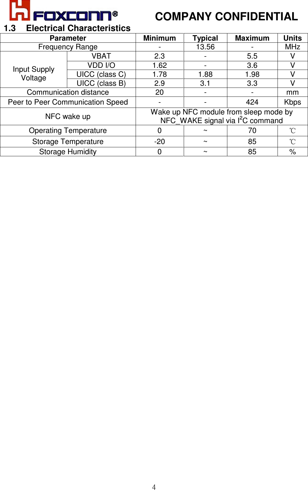            COMPANY CONFIDENTIAL  41.3  Electrical Characteristics Parameter  Minimum  Typical  Maximum  Units Frequency Range  -  13.56  -  MHz VBAT  2.3  -  5.5  V VDD I/O  1.62  -  3.6  V UICC (class C)  1.78  1.88  1.98  V  Input Supply Voltage  UICC (class B)  2.9  3.1  3.3  V Communication distance  20  -  -  mm Peer to Peer Communication Speed  -  -  424  Kbps NFC wake up  Wake up NFC module from sleep mode by NFC_WAKE signal via I2C command Operating Temperature  0  ~  70  ℃ Storage Temperature  -20  ~  85  ℃ Storage Humidity  0  ~  85  %                                  