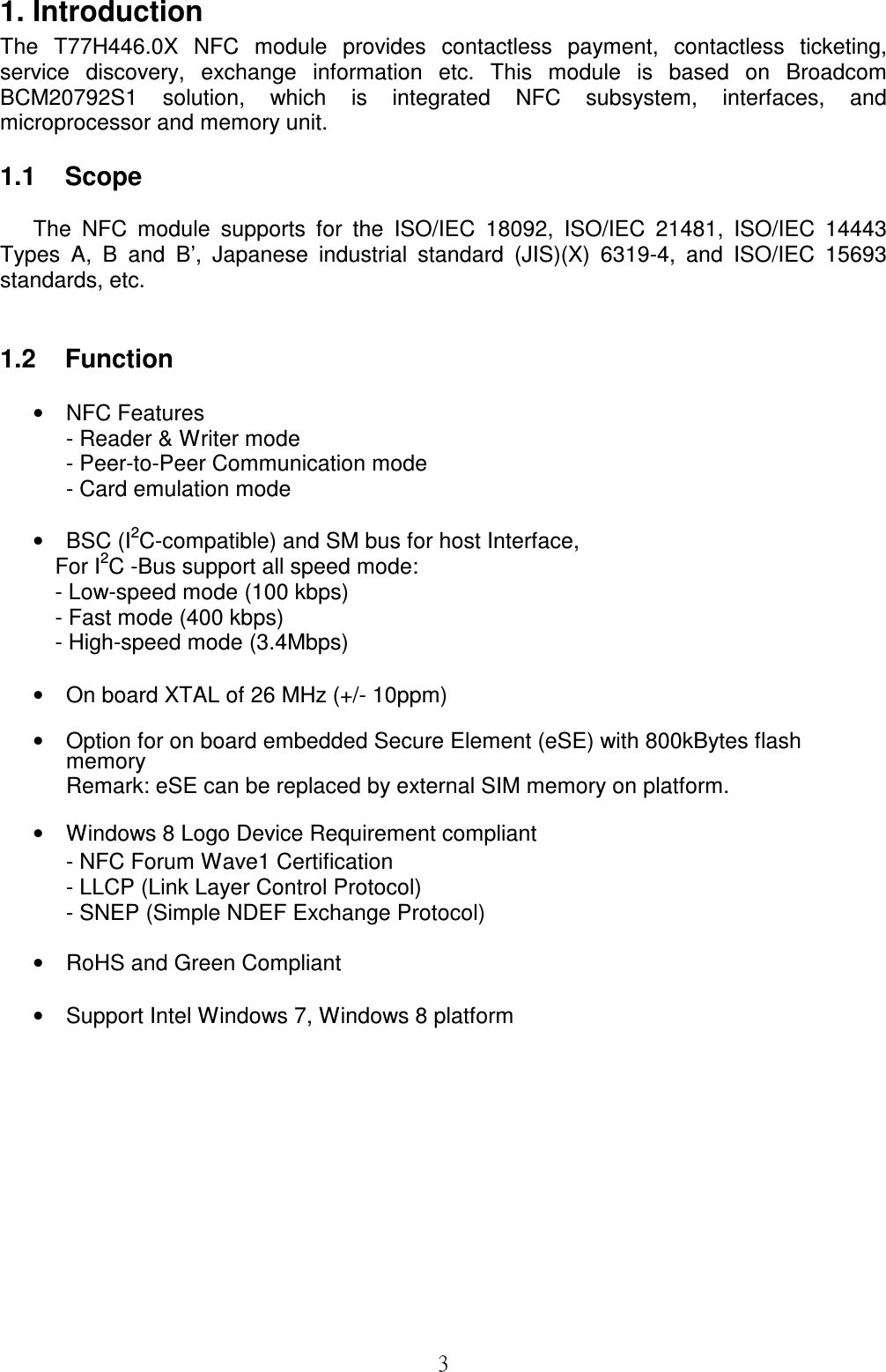 31. Introduction The  T77H446.0X  NFC  module  provides  contactless  payment,  contactless  ticketing, service  discovery,  exchange  information  etc.  This  module  is  based  on  Broadcom BCM20792S1  solution,  which  is  integrated  NFC  subsystem,  interfaces,  and microprocessor and memory unit.  1.1    Scope  The  NFC  module  supports  for  the  ISO/IEC  18092,  ISO/IEC  21481,  ISO/IEC  14443 Types  A,  B  and  B’,  Japanese  industrial  standard  (JIS)(X)  6319-4,  and  ISO/IEC  15693 standards, etc.                           1.2    Function  •  NFC Features - Reader &amp; Writer mode - Peer-to-Peer Communication mode - Card emulation mode  •  BSC (I2C-compatible) and SM bus for host Interface,  For I2C -Bus support all speed mode: - Low-speed mode (100 kbps) - Fast mode (400 kbps) - High-speed mode (3.4Mbps)   •  On board XTAL of 26 MHz (+/- 10ppm)  •  Option for on board embedded Secure Element (eSE) with 800kBytes flash memory Remark: eSE can be replaced by external SIM memory on platform.  •  Windows 8 Logo Device Requirement compliant - NFC Forum Wave1 Certification - LLCP (Link Layer Control Protocol) - SNEP (Simple NDEF Exchange Protocol)  •  RoHS and Green Compliant  •  Support Intel Windows 7, Windows 8 platform 