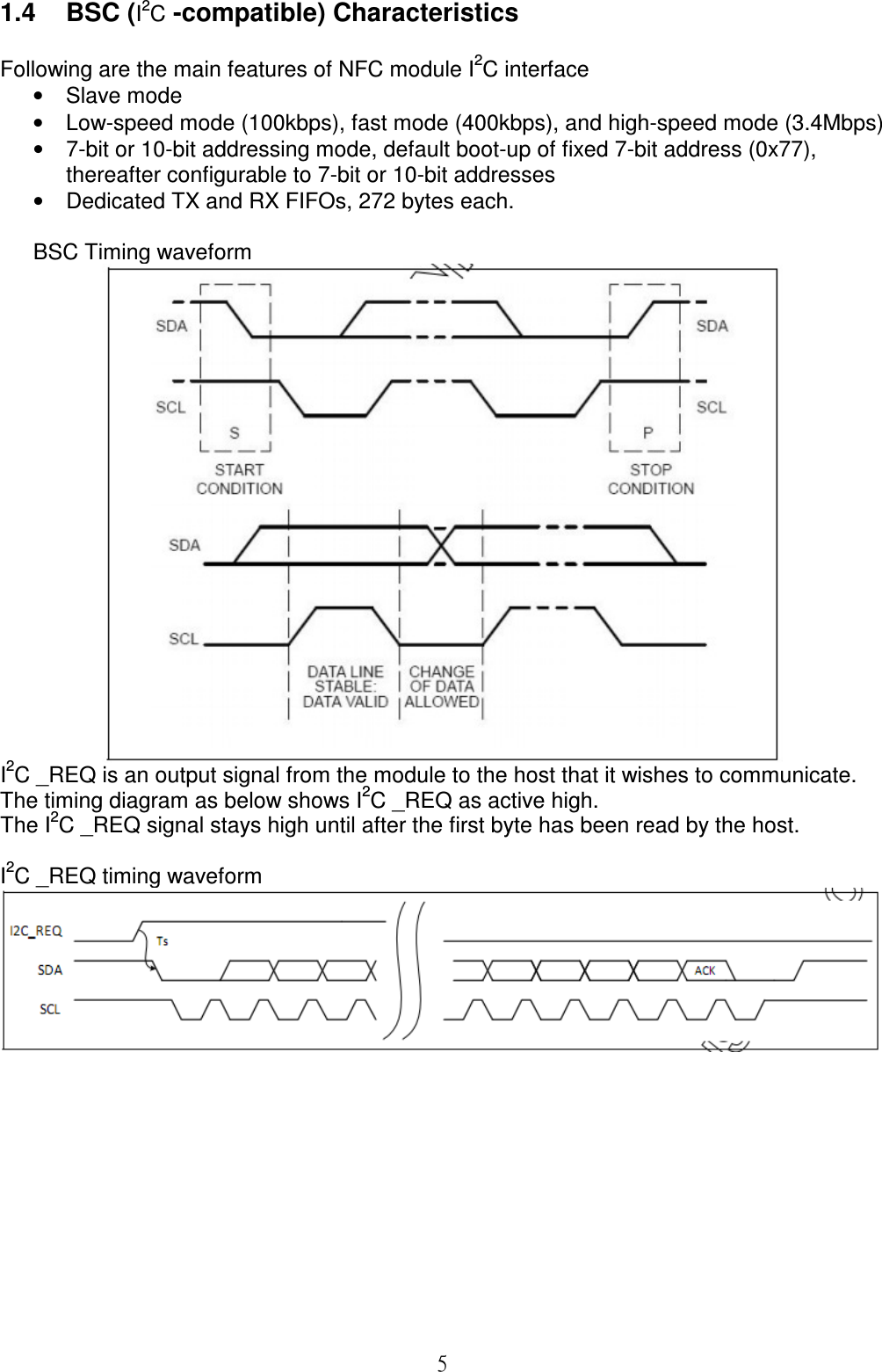  51.4  BSC (I2C -compatible) Characteristics  Following are the main features of NFC module I2C interface •  Slave mode •  Low-speed mode (100kbps), fast mode (400kbps), and high-speed mode (3.4Mbps) •  7-bit or 10-bit addressing mode, default boot-up of fixed 7-bit address (0x77), thereafter configurable to 7-bit or 10-bit addresses •  Dedicated TX and RX FIFOs, 272 bytes each.  BSC Timing waveform  I2C _REQ is an output signal from the module to the host that it wishes to communicate. The timing diagram as below shows I2C _REQ as active high. The I2C _REQ signal stays high until after the first byte has been read by the host.  I2C _REQ timing waveform            