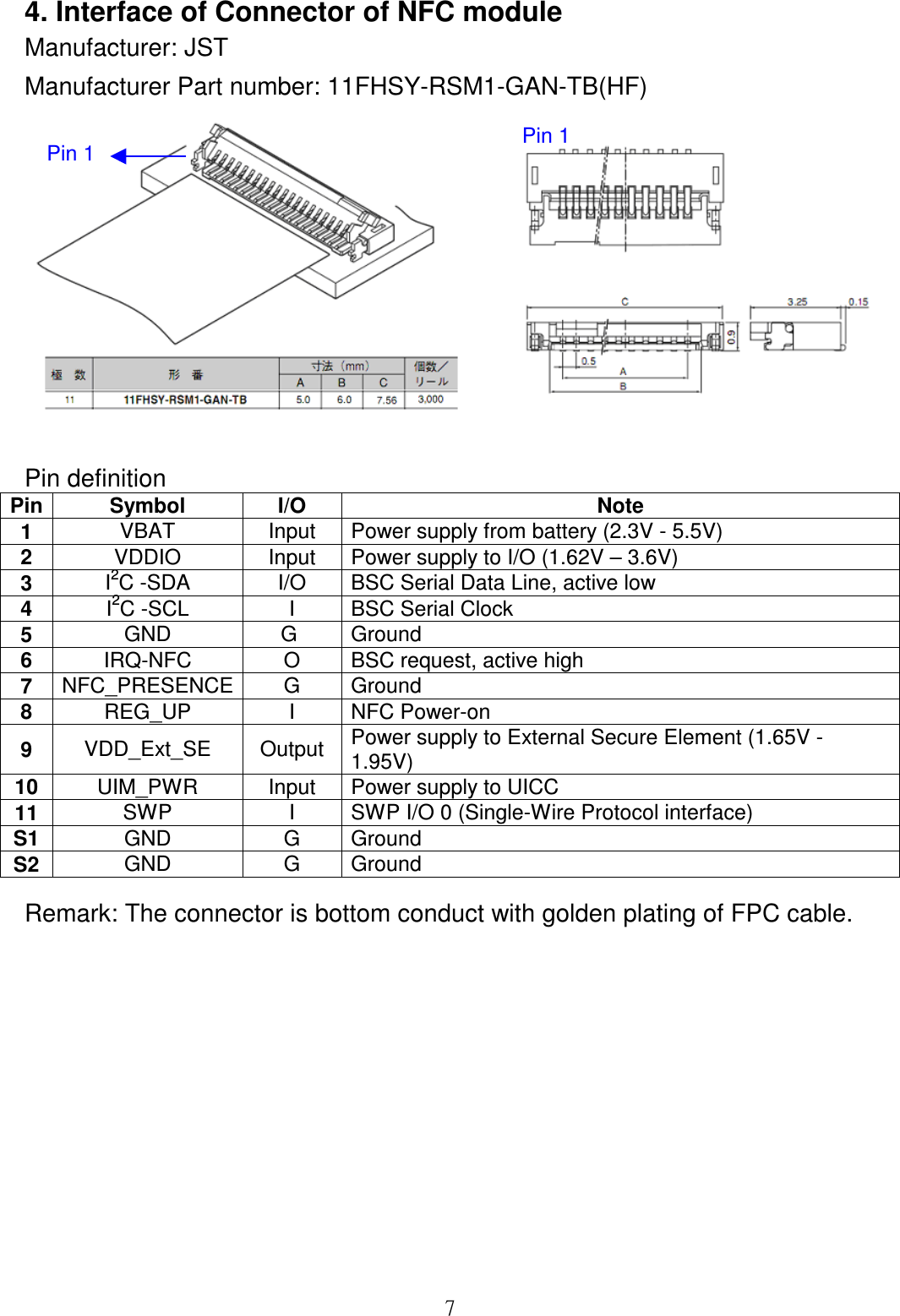  74. Interface of Connector of NFC module Manufacturer: JST Manufacturer Part number: 11FHSY-RSM1-GAN-TB(HF)   Pin definition  Pin Symbol  I/O  Note 1  VBAT  Input  Power supply from battery (2.3V - 5.5V) 2  VDDIO  Input  Power supply to I/O (1.62V – 3.6V) 3  I2C -SDA  I/O  BSC Serial Data Line, active low 4  I2C -SCL  I  BSC Serial Clock 5  GND  G   Ground  6  IRQ-NFC  O  BSC request, active high  7  NFC_PRESENCE G  Ground 8  REG_UP  I  NFC Power-on 9  VDD_Ext_SE  Output  Power supply to External Secure Element (1.65V - 1.95V) 10 UIM_PWR  Input  Power supply to UICC  11 SWP  I  SWP I/O 0 (Single-Wire Protocol interface) S1 GND  G  Ground S2 GND  G  Ground Remark: The connector is bottom conduct with golden plating of FPC cable.         Pin 1 Pin 1 