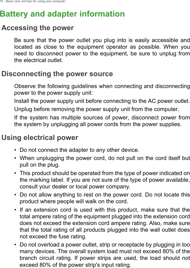 10 - Basic care and tips for using your computerBattery and adapter informationAccessing the powerBe sure that the power outlet you plug into is easily accessible and located as close to the equipment operator as possible. When you need to disconnect power to the equipment, be sure to unplug from the electrical outlet.Disconnecting the power sourceObserve the following guidelines when connecting and disconnecting power to the power supply unit:Install the power supply unit before connecting to the AC power outlet.Unplug before removing the power supply unit from the computer.If the system has multiple sources of power, disconnect power from the system by unplugging all power cords from the power supplies.Using electrical power• Do not connect the adapter to any other device.• When unplugging the power cord, do not pull on the cord itself butpull on the plug.• This product should be operated from the type of power indicated onthe marking label. If you are not sure of the type of power available,consult your dealer or local power company.• Do not allow anything to rest on the power cord. Do not locate thisproduct where people will walk on the cord.• If an extension cord is used with this product, make sure that thetotal ampere rating of the equipment plugged into the extension corddoes not exceed the extension cord ampere rating. Also, make surethat the total rating of all products plugged into the wall outlet doesnot exceed the fuse rating.• Do not overload a power outlet, strip or receptacle by plugging in toomany devices. The overall system load must not exceed 80% of thebranch circuit rating. If power strips are used, the load should notexceed 80% of the power strip&apos;s input rating.