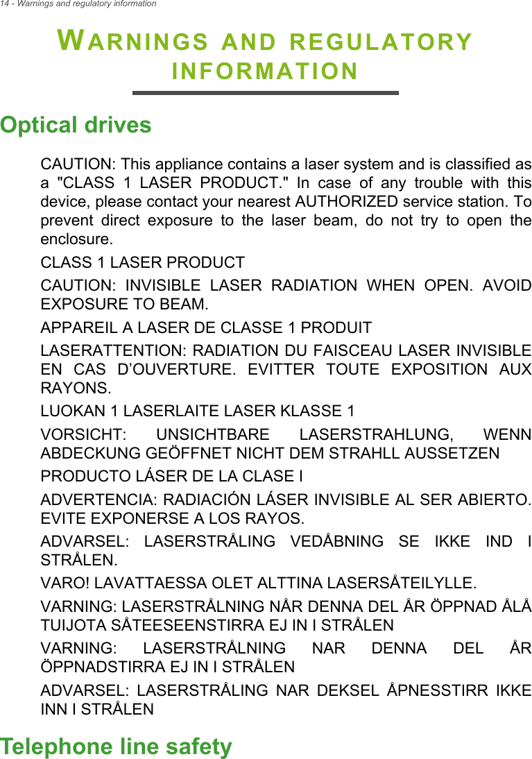 14 - Warnings and regulatory informationWARNINGS AND REGULATORY INFORMATIONOptical drivesCAUTION: This appliance contains a laser system and is classified as a &quot;CLASS 1 LASER PRODUCT.&quot; In case of any trouble with this device, please contact your nearest AUTHORIZED service station. To prevent direct exposure to the laser beam, do not try to open the enclosure.CLASS 1 LASER PRODUCTCAUTION: INVISIBLE LASER RADIATION WHEN OPEN. AVOID EXPOSURE TO BEAM.APPAREIL A LASER DE CLASSE 1 PRODUITLASERATTENTION: RADIATION DU FAISCEAU LASER INVISIBLE EN CAS D’OUVERTURE. EVITTER TOUTE EXPOSITION AUX RAYONS.LUOKAN 1 LASERLAITE LASER KLASSE 1VORSICHT: UNSICHTBARE LASERSTRAHLUNG, WENN ABDECKUNG GEÖFFNET NICHT DEM STRAHLL AUSSETZENPRODUCTO LÁSER DE LA CLASE IADVERTENCIA: RADIACIÓN LÁSER INVISIBLE AL SER ABIERTO. EVITE EXPONERSE A LOS RAYOS.ADVARSEL: LASERSTRÅLING VEDÅBNING SE IKKE IND I STRÅLEN.VARO! LAVATTAESSA OLET ALTTINA LASERSÅTEILYLLE.VARNING: LASERSTRÅLNING NÅR DENNA DEL ÅR ÖPPNAD ÅLÅ TUIJOTA SÅTEESEENSTIRRA EJ IN I STRÅLENVARNING: LASERSTRÅLNING NAR DENNA DEL ÅR ÖPPNADSTIRRA EJ IN I STRÅLENADVARSEL: LASERSTRÅLING NAR DEKSEL ÅPNESSTIRR IKKE INN I STRÅLENTelephone line safety