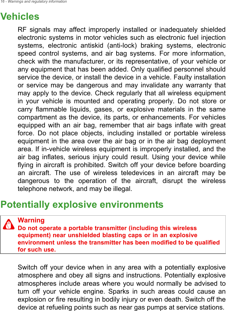 16 - Warnings and regulatory informationVehiclesRF signals may affect improperly installed or inadequately shielded electronic systems in motor vehicles such as electronic fuel injection systems, electronic antiskid (anti-lock) braking systems, electronic speed control systems, and air bag systems. For more information, check with the manufacturer, or its representative, of your vehicle or any equipment that has been added. Only qualified personnel should service the device, or install the device in a vehicle. Faulty installation or service may be dangerous and may invalidate any warranty that may apply to the device. Check regularly that all wireless equipment in your vehicle is mounted and operating properly. Do not store or carry flammable liquids, gases, or explosive materials in the same compartment as the device, its parts, or enhancements. For vehicles equipped with an air bag, remember that air bags inflate with great force. Do not place objects, including installed or portable wireless equipment in the area over the air bag or in the air bag deployment area. If in-vehicle wireless equipment is improperly installed, and the air bag inflates, serious injury could result. Using your device while flying in aircraft is prohibited. Switch off your device before boarding an aircraft. The use of wireless teledevices in an aircraft may be dangerous to the operation of the aircraft, disrupt the wireless telephone network, and may be illegal.Potentially explosive environmentsSwitch off your device when in any area with a potentially explosive atmosphere and obey all signs and instructions. Potentially explosive atmospheres include areas where you would normally be advised to turn off your vehicle engine. Sparks in such areas could cause an explosion or fire resulting in bodily injury or even death. Switch off the device at refueling points such as near gas pumps at service stations.WarningDo not operate a portable transmitter (including this wireless equipment) near unshielded blasting caps or in an explosive environment unless the transmitter has been modified to be qualified for such use.