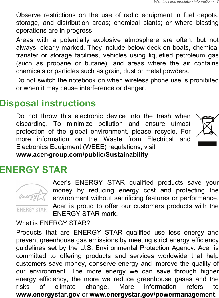Warnings and regulatory information - 17Observe restrictions on the use of radio equipment in fuel depots, storage, and distribution areas; chemical plants; or where blasting operations are in progress.Areas with a potentially explosive atmosphere are often, but not always, clearly marked. They include below deck on boats, chemical transfer or storage facilities, vehicles using liquefied petroleum gas (such as propane or butane), and areas where the air contains chemicals or particles such as grain, dust or metal powders.Do not switch the notebook on when wireless phone use is prohibited or when it may cause interference or danger.Disposal instructionsDo not throw this electronic device into the trash when discarding. To minimize pollution and ensure utmost protection of the global environment, please recycle. For more information on the Waste from Electrical and Electronics Equipment (WEEE) regulations, visit www.acer-group.com/public/SustainabilityENERGY STARAcer&apos;s ENERGY STAR qualified products save your money by reducing energy cost and protecting the environment without sacrificing features or performance. Acer is proud to offer our customers products with the ENERGY STAR mark.What is ENERGY STAR?Products that are ENERGY STAR qualified use less energy and prevent greenhouse gas emissions by meeting strict energy efficiency guidelines set by the U.S. Environmental Protection Agency. Acer is committed to offering products and services worldwide that help customers save money, conserve energy and improve the quality of our environment. The more energy we can save through higher energy efficiency, the more we reduce greenhouse gases and the risks of climate change. More information refers to www.energystar.gov or www.energystar.gov/powermanagement.