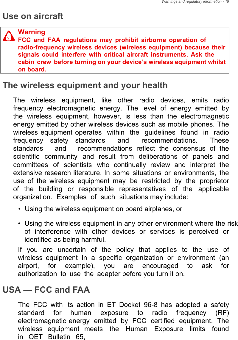 Warnings and regulatory information - 19Use on aircraftThe wireless equipment and your healthThe  wireless  equipment,  like  other  radio  devices,  emits  radio frequency  electromagnetic  energy.  The  level  of  energy  emitted  by the  wireless  equipment,  however,  is  less  than  the  electromagnetic energy emitted by other wireless devices such as mobile phones. The wireless equipment operates within the guidelines found in radio frequency  safety  standards  and  recommendations.  These standards  and  recommendations  reflect  the  consensus  of  the scientific  community  and  result  from  deliberations  of  panels  and committees  of  scientists  who  continually  review  and  interpret  the extensive research literature. In some situations or environments, the use of the wireless equipment may be restricted by the proprietor of  the  building  or  responsible  representatives  of  the  applicable organization. Examples of such situations may include:•Using the wireless equipment on board airplanes, or•Using the wireless equipment in any other environment where the riskof interference with other devices or services is perceived oridentified as being harmful.If  you  are  uncertain  of  the  policy  that  applies  to  the  use  of wireless equipment in a specific organization or environment (an airport,  for  example),  you  are  encouraged  to  ask  for authorization to use the adapter before you turn it on.USA — FCC and FAAThe FCC with its action in ET Docket 96-8 has adopted a safety standard  for  human  exposure  to  radio  frequency  (RF) electromagnetic energy emitted by FCC certified equipment. The wireless  equipment meets  the  Human  Exposure  limits  found in OET Bulletin 65, WarningFCC and FAA regulations may prohibit airborne operation of radio-frequency wireless devices (wireless equipment) because their signals could interfere with critical aircraft instruments. Ask the cabin crew before turning on your device’s wireless equipment whilst on board.