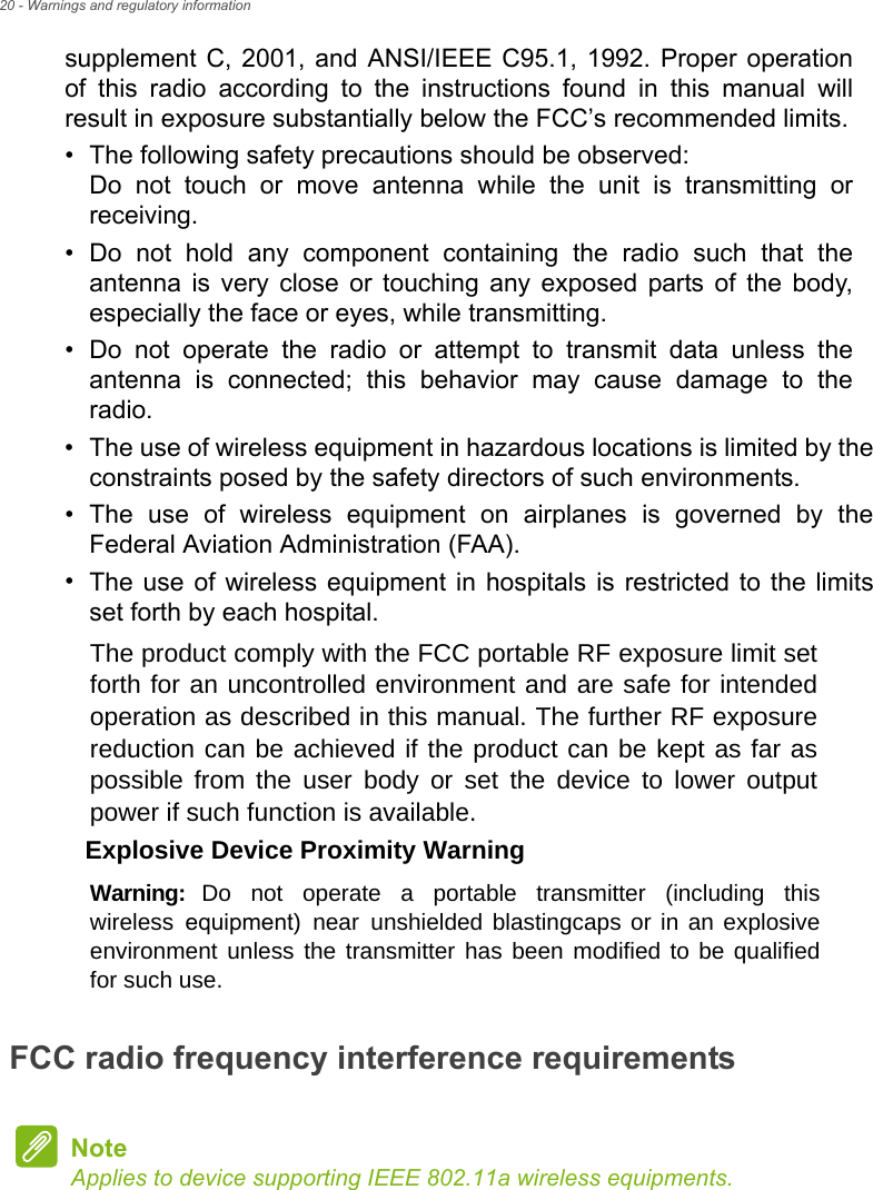 20 - Warnings and regulatory informationsupplement C, 2001, and ANSI/IEEE C95.1, 1992. Proper operation of this radio according to the instructions found in this manual will result in exposure substantially below the FCC’s recommended limits.• The following safety precautions should be observed:Do not touch or move antenna while the unit is transmitting or receiving.• Do not hold any component containing the radio such that theantenna is very close or touching any exposed parts of the body, especially the face or eyes, while transmitting.• Do not operate the radio or attempt to transmit data unless theantenna is connected; this behavior may cause damage to the radio.•The use of wireless equipment in hazardous locations is limited by theconstraints posed by the safety directors of such environments.•The use of wireless equipment on airplanes is governed by theFederal Aviation Administration (FAA).•The use of wireless equipment in hospitals is restricted to the limitsset forth by each hospital.FCC radio frequency interference requirementsThe product comply with the FCC portable RF exposure limit set forth for an uncontrolled environment and are safe for intended operation as described in this manual. The further RF exposure reduction can be achieved if the product can be kept as far as possible  from  the  user  body  or  set  the  device  to  lower  output power if such function is available. Explosive Device Proximity WarningWarning:  Do  not  operate  a  portable  transmitter  (including  this wireless equipment) near unshielded blastingcaps or in an explosive environment unless the transmitter has been modified to be qualified for such use.NoteApplies to device supporting IEEE 802.11a wireless equipments. 