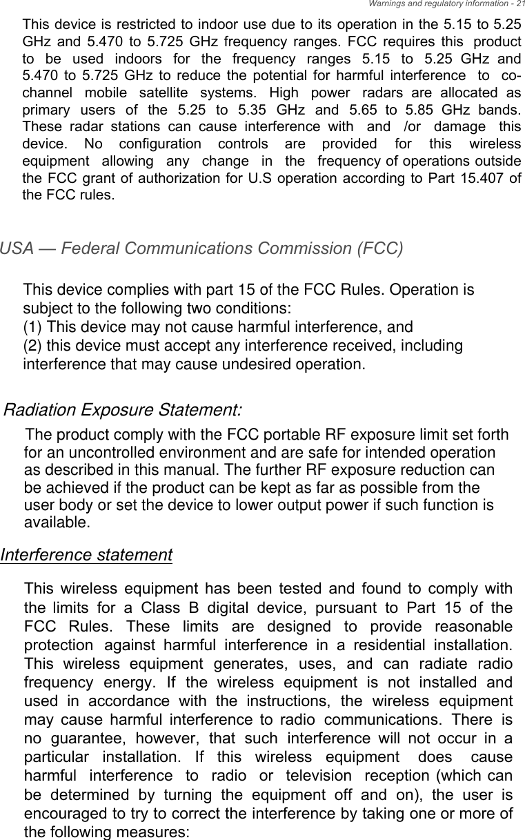 USA — Federal Communications Commission (FCC)Interference statementThis wireless equipment has been tested and found to comply with the limits for a Class B digital device, pursuant to Part 15 of the FCC  Rules.  These  limits  are  designed  to  provide  reasonable protection  against  harmful  interference  in  a  residential  installation. This  wireless  equipment  generates,  uses,  and  can  radiate  radio frequency  energy.  If  the  wireless  equipment  is  not  installed  and used  in  accordance  with  the  instructions,  the  wireless  equipment may cause harmful interference to radio communications. There is no guarantee, however, that such interference will not occur in a particular  installation.  If  this  wireless  equipment  does  cause harmful interference to radio or television reception (which can be  determined  by  turning  the  equipment  off  and  on),  the  user  is encouraged to try to correct the interference by taking one or more of the following measures:This device complies with part 15 of the FCC Rules. Operation is subject to the following two conditions:(1) This device may not cause harmful interference, and (2) this device must accept any interference received, including interference that may cause undesired operation.Radiation Exposure Statement:The product comply with the FCC portable RF exposure limit set forth for an uncontrolled environment and are safe for intended operation as described in this manual. The further RF exposure reduction can be achieved if the product can be kept as far as possible from the user body or set the device to lower output power if such function is available.This device is restricted to indoor use due to its operation in the 5.15 to 5.25 GHz and 5.470 to 5.725 GHz frequency ranges. FCC requires this product to  be  used  indoors  for  the  frequency  ranges  5.15  to  5.25  GHz  and 5.470 to 5.725 GHz to reduce the potential for harmful interference to co-channel mobile satellite systems. High power radars are allocated as primary  users  of  the  5.25  to  5.35  GHz  and  5.65  to  5.85  GHz  bands. These  radar  stations  can  cause  interference  with  and  /or  damage  this device.  No  configuration  controls  are  provided  for  this  wireless equipment allowing any change in the frequency of operations outside the FCC grant of authorization for U.S operation according to Part 15.407 of the FCC rules.Warnings and regulatory information - 21