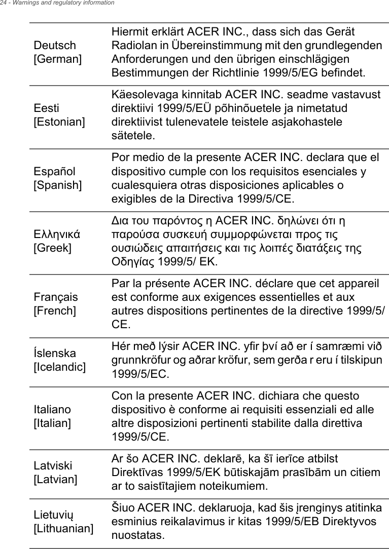 24 - Warnings and regulatory informationDeutsch [German]Hiermit erklärt ACER INC., dass sich das Gerät Radiolan in Übereinstimmung mit den grundlegenden Anforderungen und den übrigen einschlägigen Bestimmungen der Richtlinie 1999/5/EG befindet.Eesti [Estonian]Käesolevaga kinnitab ACER INC. seadme vastavust direktiivi 1999/5/EÜ põhinõuetele ja nimetatud direktiivist tulenevatele teistele asjakohastele sätetele.Español [Spanish]Por medio de la presente ACER INC. declara que el dispositivo cumple con los requisitos esenciales y cualesquiera otras disposiciones aplicables o exigibles de la Directiva 1999/5/CE.Ελληνικά [Greek]∆ια του παρόντος η ACER INC. δηλώνει ότι η παρούσα συσκευή συμμορφώνεται προς τις ουσιώδεις απαιτήσεις και τις λοιπές διατάξεις της Οδηγίας 1999/5/ ΕΚ.Français [French]Par la présente ACER INC. déclare que cet appareil est conforme aux exigences essentielles et aux autres dispositions pertinentes de la directive 1999/5/CE.Íslenska [Icelandic]Hér með lýsir ACER INC. yfir því að er í samræmi við grunnkröfur og aðrar kröfur, sem gerða r eru í tilskipun 1999/5/EC.Italiano [Italian]Con la presente ACER INC. dichiara che questo dispositivo è conforme ai requisiti essenziali ed alle altre disposizioni pertinenti stabilite dalla direttiva 1999/5/CE.Latviski [Latvian]Ar šo ACER INC. deklarē, ka šī ierīce atbilst Direktīvas 1999/5/EK būtiskajām prasībām un citiem ar to saistītajiem noteikumiem.Lietuvių [Lithuanian]Šiuo ACER INC. deklaruoja, kad šis įrenginys atitinka esminius reikalavimus ir kitas 1999/5/EB Direktyvos nuostatas.