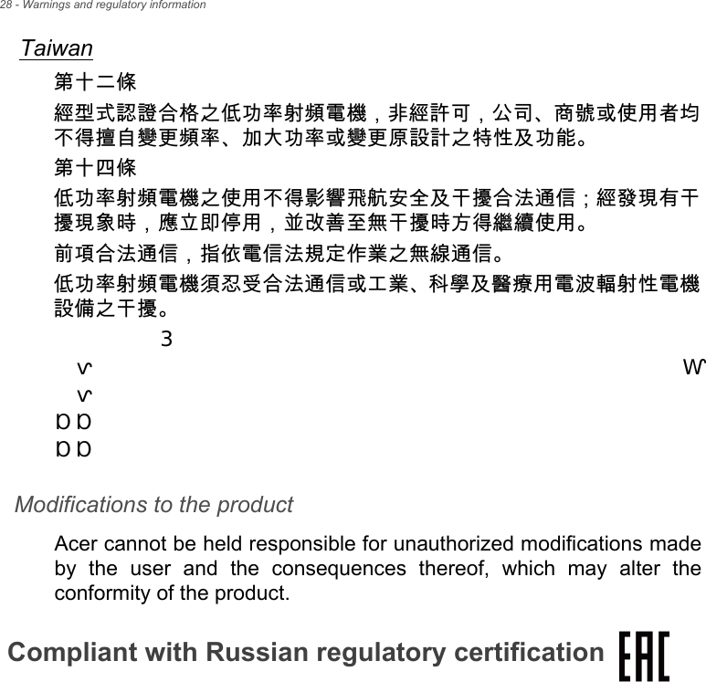 28 - Warnings and regulatory informationTaiwan第十二條經型式認證合格之低功率射頻電機，非經許可，公司、商號或使用者均不得擅自變更頻率、加大功率或變更原設計之特性及功能。第十四條低功率射頻電機之使用不得影響飛航安全及干擾合法通信 ; 經發現有干擾現象時，應立即停用，並改善至無干擾時方得繼續使用。前項合法通信，指依電信法規定作業之無線通信。低功率射頻電機須忍受合法通信或工業、科學及醫療用電波輻射性電機設備之干擾。Modifications to the productAcer cannot be held responsible for unauthorized modifications made by the user and the consequences thereof, which may alter the conformity of the product.Compliant with Russian regulatory certificationⓜ㙼㓏⒦⃚䞱❐᧨␅㲨䯉巵崭♙㽷㎞ℚ檔⃚⏶⹈咖㡈㆞Ⱁₚ᧶᧭ᇬ巵崭᧤㡋䞱❐㦻浣᧨崹㢝㦇♙⮥▔㲨䯉᧥᧶∎䞷拝ㄵ㋟⍆⹂尥┪ᇭ᧮ᇬ㽷㎞ℚ檔᧤㡋䞱❐崹㢝㦇♙⮥▔孬㲨䯉᧥᧶ᇫᇫ᧤᧭᧥∎䞷᧯᧬⒕暧嵚↠㋾᧭᧬⒕暧ᇫᇫ᧤᧮᧥᧮㸁ⅴₚㄋ⏡ₜ䦚娱ヤ᧨᧮㸁ⅴₙ㹞⮸䦚娱ヤₜ尐怔拝᧭⺞㣑