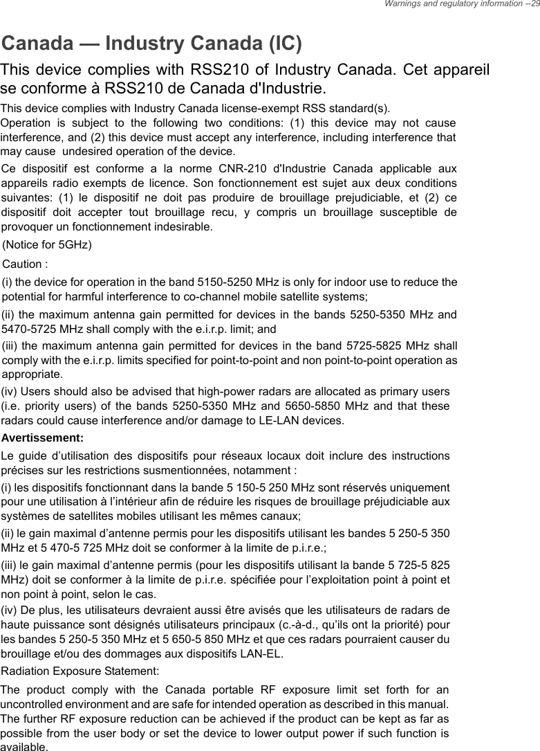 Canada — Industry Canada (IC)This device complies with RSS210 of Industry Canada. Cet appareil se conforme à RSS210 de Canada d&apos;Industrie.This device complies with Industry Canada license-exempt RSS standard(s).  Operation is subject to the following two conditions: (1) this device may not cause interference, and (2) this device must accept any interference, including interference that may cause  undesired operation of the device.Ce dispositif est conforme a la norme CNR-210 d&apos;Industrie Canada applicable aux appareils radio exempts de licence. Son fonctionnement est sujet aux deux conditions suivantes: (1) le dispositif ne doit pas produire de brouillage prejudiciable, et (2) ce dispositif doit accepter tout brouillage recu, y compris un brouillage susceptible de provoquer un fonctionnement indesirable.  (Notice for 5GHz) Caution : (i) the device for operation in the band 5150-5250 MHz is only for indoor use to reduce the potential for harmful interference to co-channel mobile satellite systems; (ii) the maximum antenna gain permitted for devices in the bands 5250-5350 MHz and 5470-5725 MHz shall comply with the e.i.r.p. limit; and (iii) the maximum antenna gain permitted for devices in the band 5725-5825 MHz shall comply with the e.i.r.p. limits specified for point-to-point and non point-to-point operation as appropriate. (iv) Users should also be advised that high-power radars are allocated as primary users (i.e. priority users) of the bands 5250-5350 MHz and 5650-5850 MHz and that these radars could cause interference and/or damage to LE-LAN devices. Avertissement: Le guide d’utilisation des dispositifs pour réseaux locaux doit inclure des instructions précises sur les restrictions susmentionnées, notamment : (i) les dispositifs fonctionnant dans la bande 5 150-5 250 MHz sont réservés uniquement pour une utilisation à l’intérieur afin de réduire les risques de brouillage préjudiciable aux systèmes de satellites mobiles utilisant les mêmes canaux; (ii) le gain maximal d’antenne permis pour les dispositifs utilisant les bandes 5 250-5 350 MHz et 5 470-5 725 MHz doit se conformer à la limite de p.i.r.e.; (iii) le gain maximal d’antenne permis (pour les dispositifs utilisant la bande 5 725-5 825 MHz) doit se conformer à la limite de p.i.r.e. spécifiée pour l’exploitation point à point et non point à point, selon le cas. (iv) De plus, les utilisateurs devraient aussi être avisés que les utilisateurs de radars de haute puissance sont désignés utilisateurs principaux (c.-à-d., qu’ils ont la priorité) pour les bandes 5 250-5 350 MHz et 5 650-5 850 MHz et que ces radars pourraient causer du brouillage et/ou des dommages aux dispositifs LAN-EL. Radiation Exposure Statement: The product comply with the Canada portable RF exposure limit set forth for an uncontrolled environment and are safe for intended operation as described in this manual. The further RF exposure reduction can be achieved if the product can be kept as far as possible from the user body or set the device to lower output power if such function is available. Warnings and regulatory information --29