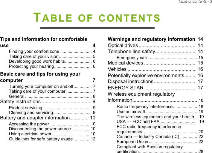 Table of contents - 3TABLE OF CONTENTSTips and information for comfortable use  4Finding your comfort zone .......................... 4Taking care of your vision........................... 5Developing good work habits...................... 6Protecting your hearing............................... 6Basic care and tips for using your computer  7Turning your computer on and off............... 7Taking care of your computer ..................... 7General ....................................................... 8Safety instructions ...................................  9Product servicing ........................................ 9Cleaning and servicing................................ 9Battery and adapter information ............  10Accessing the power................................. 10Disconnecting the power source............... 10Using electrical power............................... 10Guidelines for safe battery usage ............. 12Warnings and regulatory information  14Optical drives.........................................  14Telephone line safety.............................  14Emergency calls........................................ 15Medical devices .....................................  15Vehicles .................................................  16Potentially explosive environments........  16Disposal instructions..............................  17ENERGY STAR.....................................  17Wireless equipment regulatory information................................................18Radio frequency interference.................... 18Use on aircraft........................................... 19The wireless equipment and your health....19USA — FCC and FAA...............................  19FCC radio frequency interference requirements............................................. 20Canada — Industry Canada (IC) .............. 22European Union........................................ 22Compliant with Russian regulatory certification................................................ 28