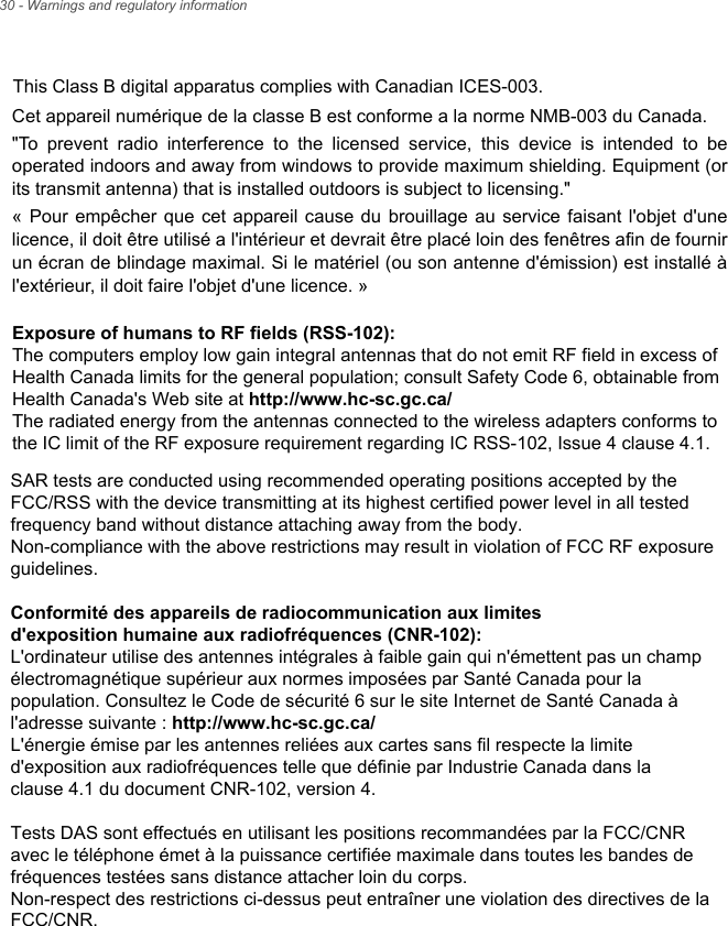This Class B digital apparatus complies with Canadian ICES-003.Cet appareil numérique de la classe B est conforme a la norme NMB-003 du Canada.&quot;To prevent radio interference to the licensed service, this device is intended to be operated indoors and away from windows to provide maximum shielding. Equipment (or its transmit antenna) that is installed outdoors is subject to licensing.&quot; « Pour empêcher que cet appareil cause du brouillage au service faisant l&apos;objet d&apos;une licence, il doit être utilisé a l&apos;intérieur et devrait être placé loin des fenêtres afin de fournir un écran de blindage maximal. Si le matériel (ou son antenne d&apos;émission) est installé à l&apos;extérieur, il doit faire l&apos;objet d&apos;une licence. » 30 - Warnings and regulatory informationExposure of humans to RF fields (RSS-102):The computers employ low gain integral antennas that do not emit RF field in excess of Health Canada limits for the general population; consult Safety Code 6, obtainable from Health Canada&apos;s Web site at http://www.hc-sc.gc.ca/The radiated energy from the antennas connected to the wireless adapters conforms to the IC limit of the RF exposure requirement regarding IC RSS-102, Issue 4 clause 4.1.SAR tests are conducted using recommended operating positions accepted by the FCC/RSS with the device transmitting at its highest certified power level in all tested frequency band without distance attaching away from the body.Non-compliance with the above restrictions may result in violation of FCC RF exposure guidelines.Conformité des appareils de radiocommunication aux limitesd&apos;exposition humaine aux radiofréquences (CNR-102):L&apos;ordinateur utilise des antennes intégrales à faible gain qui n&apos;émettent pas un champ électromagnétique supérieur aux normes imposées par Santé Canada pour la population. Consultez le Code de sécurité 6 sur le site Internet de Santé Canada à l&apos;adresse suivante : http://www.hc-sc.gc.ca/L&apos;énergie émise par les antennes reliées aux cartes sans fil respecte la limited&apos;exposition aux radiofréquences telle que définie par Industrie Canada dans laclause 4.1 du document CNR-102, version 4.Tests DAS sont effectués en utilisant les positions recommandées par la FCC/CNR avec le téléphone émet à la puissance certifiée maximale dans toutes les bandes de fréquences testées sans distance attacher loin du corps.Non-respect des restrictions ci-dessus peut entraîner une violation des directives de la FCC/CNR.