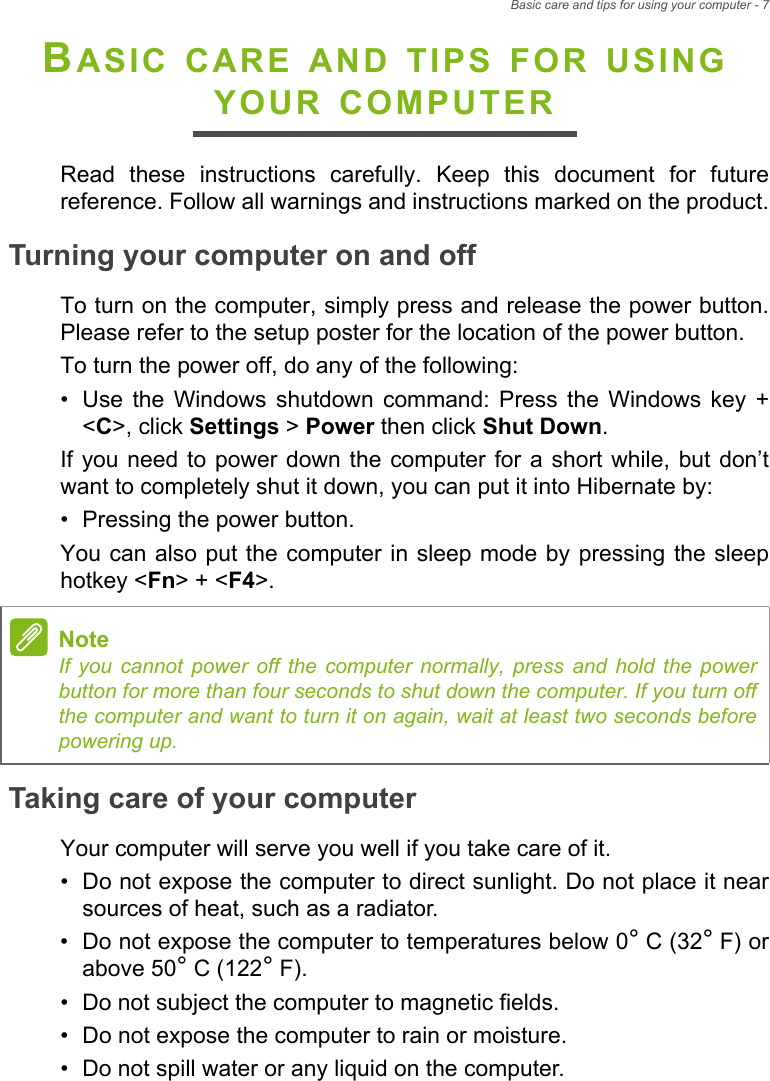 Basic care and tips for using your computer - 7BASIC CARE AND TIPS FOR USING YOUR COMPUTERRead these instructions carefully. Keep this document for future reference. Follow all warnings and instructions marked on the product.Turning your computer on and offTo turn on the computer, simply press and release the power button. Please refer to the setup poster for the location of the power button.To turn the power off, do any of the following:• Use the Windows shutdown command: Press the Windows key +&lt;C&gt;, click Settings &gt; Power then click Shut Down.If you need to power down the computer for a short while, but don’t want to completely shut it down, you can put it into Hibernate by:• Pressing the power button.You can also put the computer in sleep mode by pressing the sleep hotkey &lt;Fn&gt; + &lt;F4&gt;.Taking care of your computerYour computer will serve you well if you take care of it.• Do not expose the computer to direct sunlight. Do not place it nearsources of heat, such as a radiator.• Do not expose the computer to temperatures below 0° C (32° F) orabove 50° C (122° F).• Do not subject the computer to magnetic fields.• Do not expose the computer to rain or moisture.• Do not spill water or any liquid on the computer.NoteIf you cannot power off the computer normally, press and hold the power button for more than four seconds to shut down the computer. If you turn off the computer and want to turn it on again, wait at least two seconds before powering up.