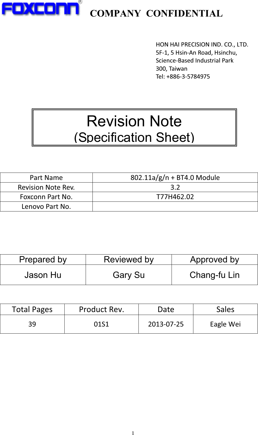 COMPANY CONFIDENTIAL1!Prepared by  Reviewed by  Approved by Jason Hu  Gary Su  Chang-fu Lin !TotalPages ProductRev. Date Sales39 01S1 20130725 EagleWeiPartName 802.11a/g/n+BT4.0ModuleRevisionNoteRev. 3.2FoxconnPartNo. T77H462.02LenovoPartNo.HONHAIPRECISIONIND.CO.,LTD.5F1,5HsinAnRoad,Hsinchu,ScienceBasedIndustrialPark300,TaiwanTel:+88635784975 Revision Note (Specification Sheet)