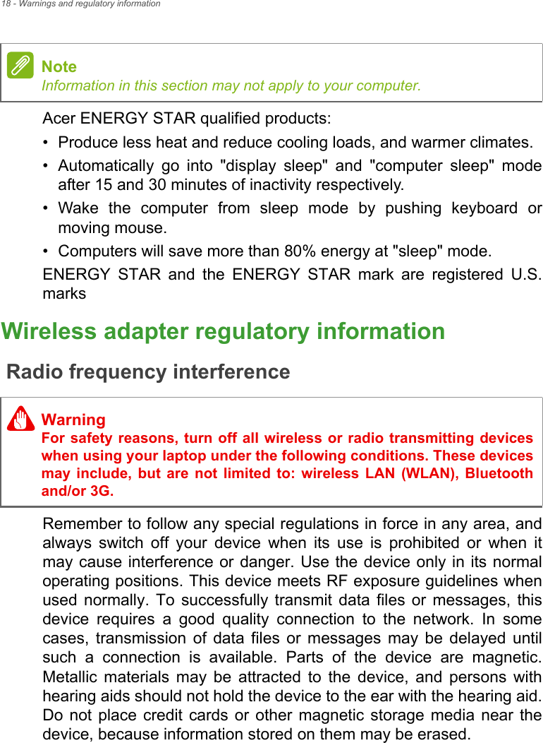 18 - Warnings and regulatory informationAcer ENERGY STAR qualified products:• Produce less heat and reduce cooling loads, and warmer climates.• Automatically go into &quot;display sleep&quot; and &quot;computer sleep&quot; mode after 15 and 30 minutes of inactivity respectively.• Wake the computer from sleep mode by pushing keyboard or moving mouse.• Computers will save more than 80% energy at &quot;sleep&quot; mode.ENERGY STAR and the ENERGY STAR mark are registered U.S. marksWireless adapter regulatory informationRadio frequency interferenceRemember to follow any special regulations in force in any area, and always switch off your device when its use is prohibited or when it may cause interference or danger. Use the device only in its normal operating positions. This device meets RF exposure guidelines when used normally. To successfully transmit data files or messages, this device requires a good quality connection to the network. In some cases, transmission of data files or messages may be delayed until such a connection is available. Parts of the device are magnetic. Metallic materials may be attracted to the device, and persons with hearing aids should not hold the device to the ear with the hearing aid. Do not place credit cards or other magnetic storage media near the device, because information stored on them may be erased.NoteInformation in this section may not apply to your computer. WarningFor safety reasons, turn off all wireless or radio transmitting devices when using your laptop under the following conditions. These devices may include, but are not limited to: wireless LAN (WLAN), Bluetooth and/or 3G.